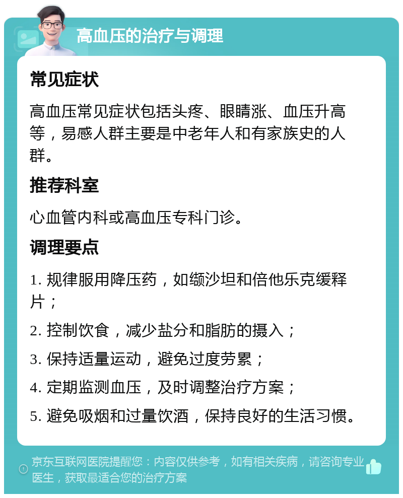 高血压的治疗与调理 常见症状 高血压常见症状包括头疼、眼睛涨、血压升高等，易感人群主要是中老年人和有家族史的人群。 推荐科室 心血管内科或高血压专科门诊。 调理要点 1. 规律服用降压药，如缬沙坦和倍他乐克缓释片； 2. 控制饮食，减少盐分和脂肪的摄入； 3. 保持适量运动，避免过度劳累； 4. 定期监测血压，及时调整治疗方案； 5. 避免吸烟和过量饮酒，保持良好的生活习惯。