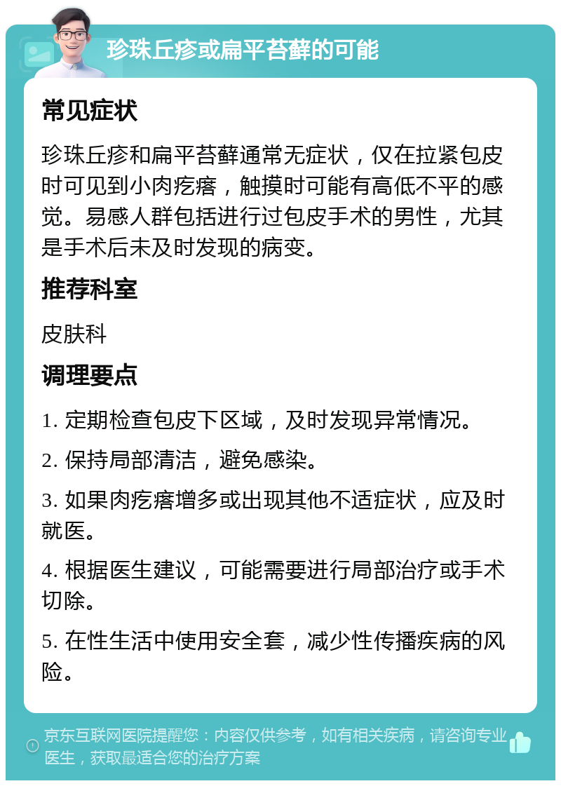 珍珠丘疹或扁平苔藓的可能 常见症状 珍珠丘疹和扁平苔藓通常无症状，仅在拉紧包皮时可见到小肉疙瘩，触摸时可能有高低不平的感觉。易感人群包括进行过包皮手术的男性，尤其是手术后未及时发现的病变。 推荐科室 皮肤科 调理要点 1. 定期检查包皮下区域，及时发现异常情况。 2. 保持局部清洁，避免感染。 3. 如果肉疙瘩增多或出现其他不适症状，应及时就医。 4. 根据医生建议，可能需要进行局部治疗或手术切除。 5. 在性生活中使用安全套，减少性传播疾病的风险。