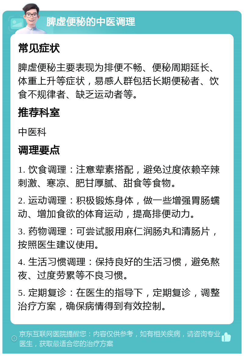 脾虚便秘的中医调理 常见症状 脾虚便秘主要表现为排便不畅、便秘周期延长、体重上升等症状，易感人群包括长期便秘者、饮食不规律者、缺乏运动者等。 推荐科室 中医科 调理要点 1. 饮食调理：注意荤素搭配，避免过度依赖辛辣刺激、寒凉、肥甘厚腻、甜食等食物。 2. 运动调理：积极锻炼身体，做一些增强胃肠蠕动、增加食欲的体育运动，提高排便动力。 3. 药物调理：可尝试服用麻仁润肠丸和清肠片，按照医生建议使用。 4. 生活习惯调理：保持良好的生活习惯，避免熬夜、过度劳累等不良习惯。 5. 定期复诊：在医生的指导下，定期复诊，调整治疗方案，确保病情得到有效控制。