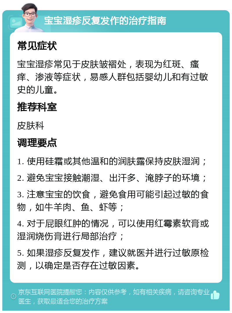 宝宝湿疹反复发作的治疗指南 常见症状 宝宝湿疹常见于皮肤皱褶处，表现为红斑、瘙痒、渗液等症状，易感人群包括婴幼儿和有过敏史的儿童。 推荐科室 皮肤科 调理要点 1. 使用硅霜或其他温和的润肤露保持皮肤湿润； 2. 避免宝宝接触潮湿、出汗多、淹脖子的环境； 3. 注意宝宝的饮食，避免食用可能引起过敏的食物，如牛羊肉、鱼、虾等； 4. 对于屁眼红肿的情况，可以使用红霉素软膏或湿润烧伤膏进行局部治疗； 5. 如果湿疹反复发作，建议就医并进行过敏原检测，以确定是否存在过敏因素。