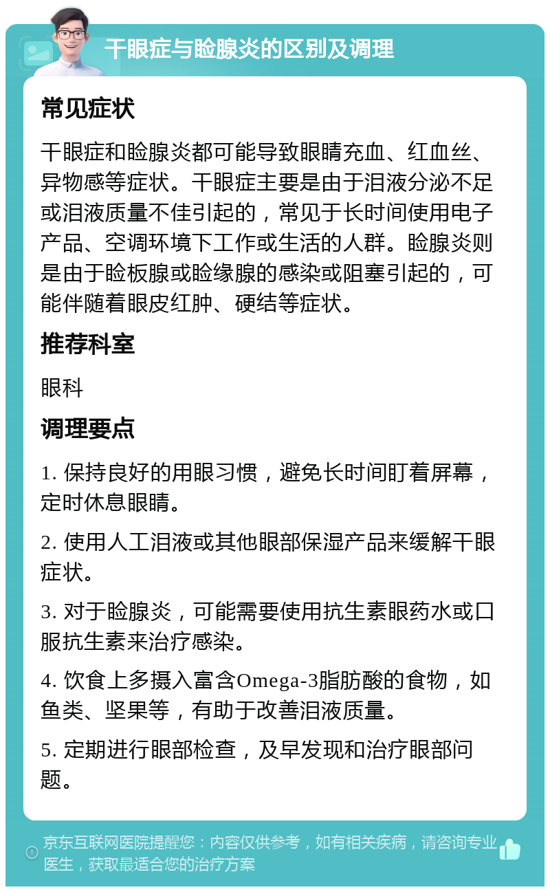 干眼症与睑腺炎的区别及调理 常见症状 干眼症和睑腺炎都可能导致眼睛充血、红血丝、异物感等症状。干眼症主要是由于泪液分泌不足或泪液质量不佳引起的，常见于长时间使用电子产品、空调环境下工作或生活的人群。睑腺炎则是由于睑板腺或睑缘腺的感染或阻塞引起的，可能伴随着眼皮红肿、硬结等症状。 推荐科室 眼科 调理要点 1. 保持良好的用眼习惯，避免长时间盯着屏幕，定时休息眼睛。 2. 使用人工泪液或其他眼部保湿产品来缓解干眼症状。 3. 对于睑腺炎，可能需要使用抗生素眼药水或口服抗生素来治疗感染。 4. 饮食上多摄入富含Omega-3脂肪酸的食物，如鱼类、坚果等，有助于改善泪液质量。 5. 定期进行眼部检查，及早发现和治疗眼部问题。