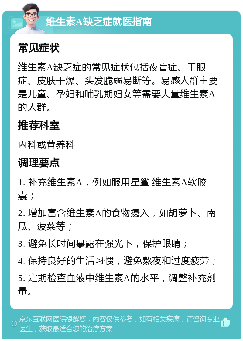 维生素A缺乏症就医指南 常见症状 维生素A缺乏症的常见症状包括夜盲症、干眼症、皮肤干燥、头发脆弱易断等。易感人群主要是儿童、孕妇和哺乳期妇女等需要大量维生素A的人群。 推荐科室 内科或营养科 调理要点 1. 补充维生素A，例如服用星鲨 维生素A软胶囊； 2. 增加富含维生素A的食物摄入，如胡萝卜、南瓜、菠菜等； 3. 避免长时间暴露在强光下，保护眼睛； 4. 保持良好的生活习惯，避免熬夜和过度疲劳； 5. 定期检查血液中维生素A的水平，调整补充剂量。