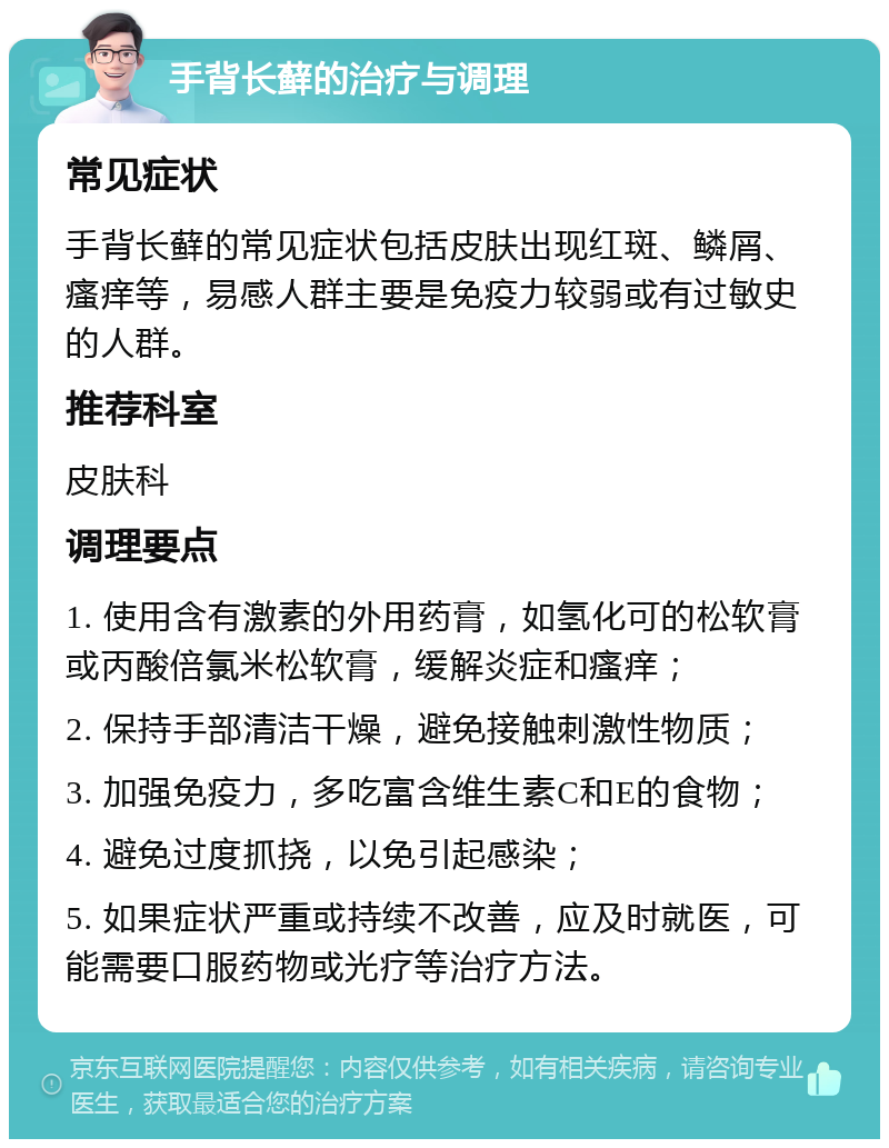 手背长藓的治疗与调理 常见症状 手背长藓的常见症状包括皮肤出现红斑、鳞屑、瘙痒等，易感人群主要是免疫力较弱或有过敏史的人群。 推荐科室 皮肤科 调理要点 1. 使用含有激素的外用药膏，如氢化可的松软膏或丙酸倍氯米松软膏，缓解炎症和瘙痒； 2. 保持手部清洁干燥，避免接触刺激性物质； 3. 加强免疫力，多吃富含维生素C和E的食物； 4. 避免过度抓挠，以免引起感染； 5. 如果症状严重或持续不改善，应及时就医，可能需要口服药物或光疗等治疗方法。