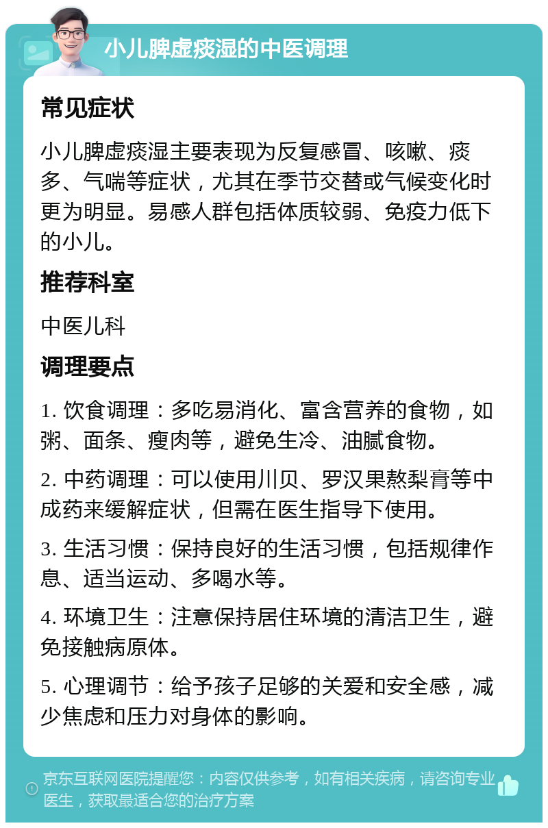 小儿脾虚痰湿的中医调理 常见症状 小儿脾虚痰湿主要表现为反复感冒、咳嗽、痰多、气喘等症状，尤其在季节交替或气候变化时更为明显。易感人群包括体质较弱、免疫力低下的小儿。 推荐科室 中医儿科 调理要点 1. 饮食调理：多吃易消化、富含营养的食物，如粥、面条、瘦肉等，避免生冷、油腻食物。 2. 中药调理：可以使用川贝、罗汉果熬梨膏等中成药来缓解症状，但需在医生指导下使用。 3. 生活习惯：保持良好的生活习惯，包括规律作息、适当运动、多喝水等。 4. 环境卫生：注意保持居住环境的清洁卫生，避免接触病原体。 5. 心理调节：给予孩子足够的关爱和安全感，减少焦虑和压力对身体的影响。