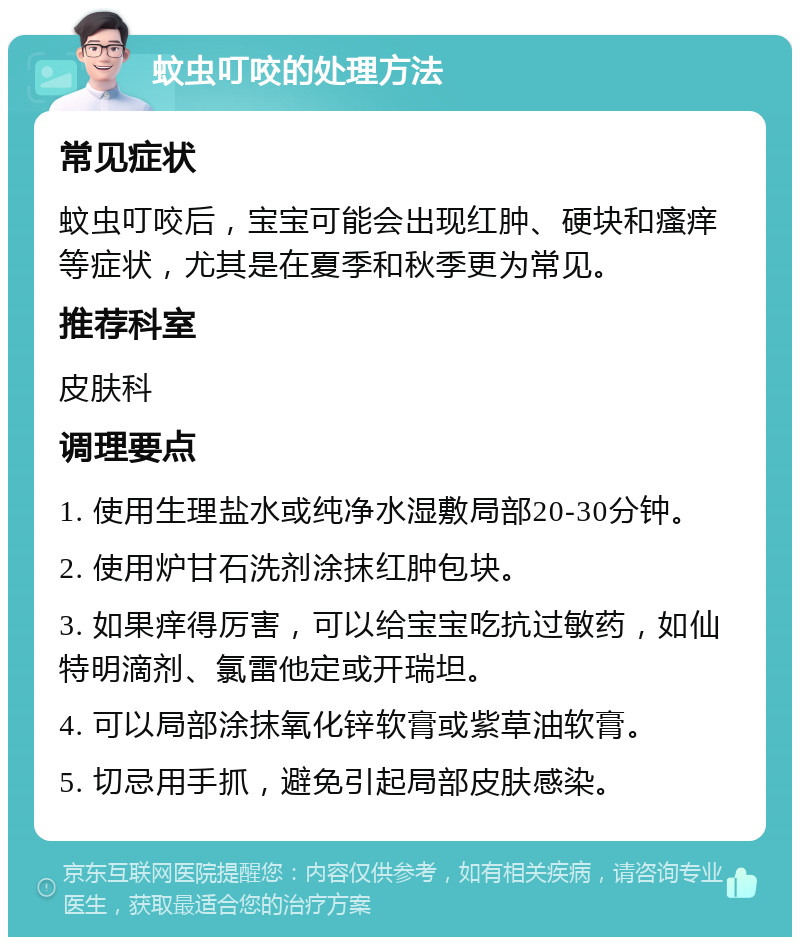 蚊虫叮咬的处理方法 常见症状 蚊虫叮咬后，宝宝可能会出现红肿、硬块和瘙痒等症状，尤其是在夏季和秋季更为常见。 推荐科室 皮肤科 调理要点 1. 使用生理盐水或纯净水湿敷局部20-30分钟。 2. 使用炉甘石洗剂涂抹红肿包块。 3. 如果痒得厉害，可以给宝宝吃抗过敏药，如仙特明滴剂、氯雷他定或开瑞坦。 4. 可以局部涂抹氧化锌软膏或紫草油软膏。 5. 切忌用手抓，避免引起局部皮肤感染。