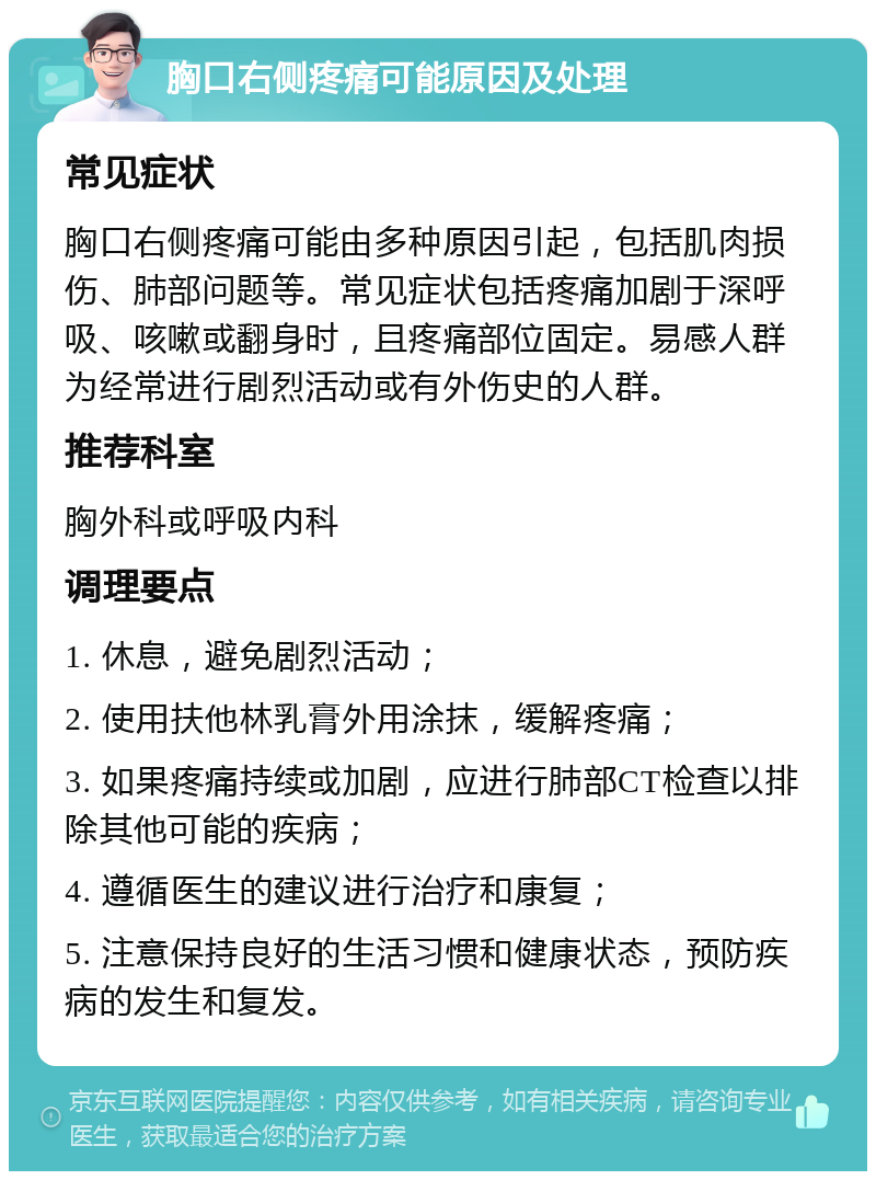 胸口右侧疼痛可能原因及处理 常见症状 胸口右侧疼痛可能由多种原因引起，包括肌肉损伤、肺部问题等。常见症状包括疼痛加剧于深呼吸、咳嗽或翻身时，且疼痛部位固定。易感人群为经常进行剧烈活动或有外伤史的人群。 推荐科室 胸外科或呼吸内科 调理要点 1. 休息，避免剧烈活动； 2. 使用扶他林乳膏外用涂抹，缓解疼痛； 3. 如果疼痛持续或加剧，应进行肺部CT检查以排除其他可能的疾病； 4. 遵循医生的建议进行治疗和康复； 5. 注意保持良好的生活习惯和健康状态，预防疾病的发生和复发。