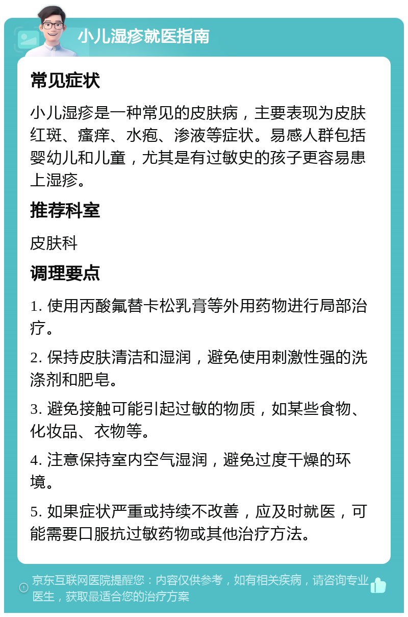 小儿湿疹就医指南 常见症状 小儿湿疹是一种常见的皮肤病，主要表现为皮肤红斑、瘙痒、水疱、渗液等症状。易感人群包括婴幼儿和儿童，尤其是有过敏史的孩子更容易患上湿疹。 推荐科室 皮肤科 调理要点 1. 使用丙酸氟替卡松乳膏等外用药物进行局部治疗。 2. 保持皮肤清洁和湿润，避免使用刺激性强的洗涤剂和肥皂。 3. 避免接触可能引起过敏的物质，如某些食物、化妆品、衣物等。 4. 注意保持室内空气湿润，避免过度干燥的环境。 5. 如果症状严重或持续不改善，应及时就医，可能需要口服抗过敏药物或其他治疗方法。