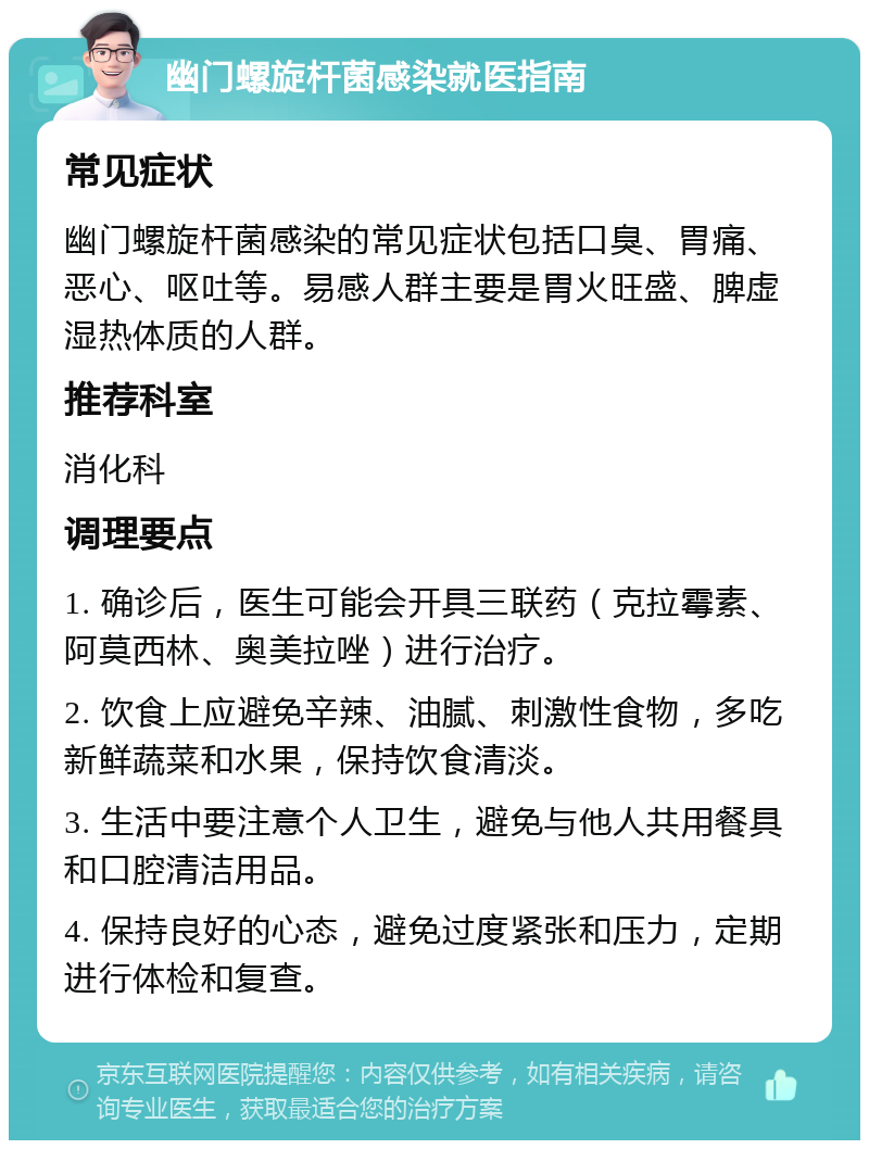 幽门螺旋杆菌感染就医指南 常见症状 幽门螺旋杆菌感染的常见症状包括口臭、胃痛、恶心、呕吐等。易感人群主要是胃火旺盛、脾虚湿热体质的人群。 推荐科室 消化科 调理要点 1. 确诊后，医生可能会开具三联药（克拉霉素、阿莫西林、奥美拉唑）进行治疗。 2. 饮食上应避免辛辣、油腻、刺激性食物，多吃新鲜蔬菜和水果，保持饮食清淡。 3. 生活中要注意个人卫生，避免与他人共用餐具和口腔清洁用品。 4. 保持良好的心态，避免过度紧张和压力，定期进行体检和复查。