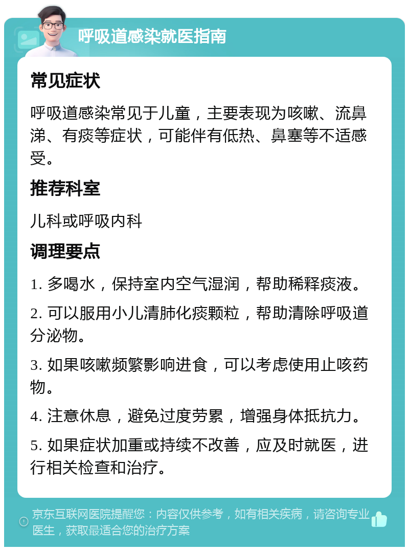 呼吸道感染就医指南 常见症状 呼吸道感染常见于儿童，主要表现为咳嗽、流鼻涕、有痰等症状，可能伴有低热、鼻塞等不适感受。 推荐科室 儿科或呼吸内科 调理要点 1. 多喝水，保持室内空气湿润，帮助稀释痰液。 2. 可以服用小儿清肺化痰颗粒，帮助清除呼吸道分泌物。 3. 如果咳嗽频繁影响进食，可以考虑使用止咳药物。 4. 注意休息，避免过度劳累，增强身体抵抗力。 5. 如果症状加重或持续不改善，应及时就医，进行相关检查和治疗。