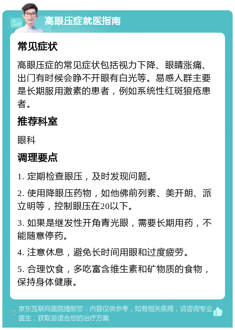 高眼压症就医指南 常见症状 高眼压症的常见症状包括视力下降、眼睛涨痛、出门有时候会睁不开眼有白光等。易感人群主要是长期服用激素的患者，例如系统性红斑狼疮患者。 推荐科室 眼科 调理要点 1. 定期检查眼压，及时发现问题。 2. 使用降眼压药物，如他佛前列素、美开朗、派立明等，控制眼压在20以下。 3. 如果是继发性开角青光眼，需要长期用药，不能随意停药。 4. 注意休息，避免长时间用眼和过度疲劳。 5. 合理饮食，多吃富含维生素和矿物质的食物，保持身体健康。