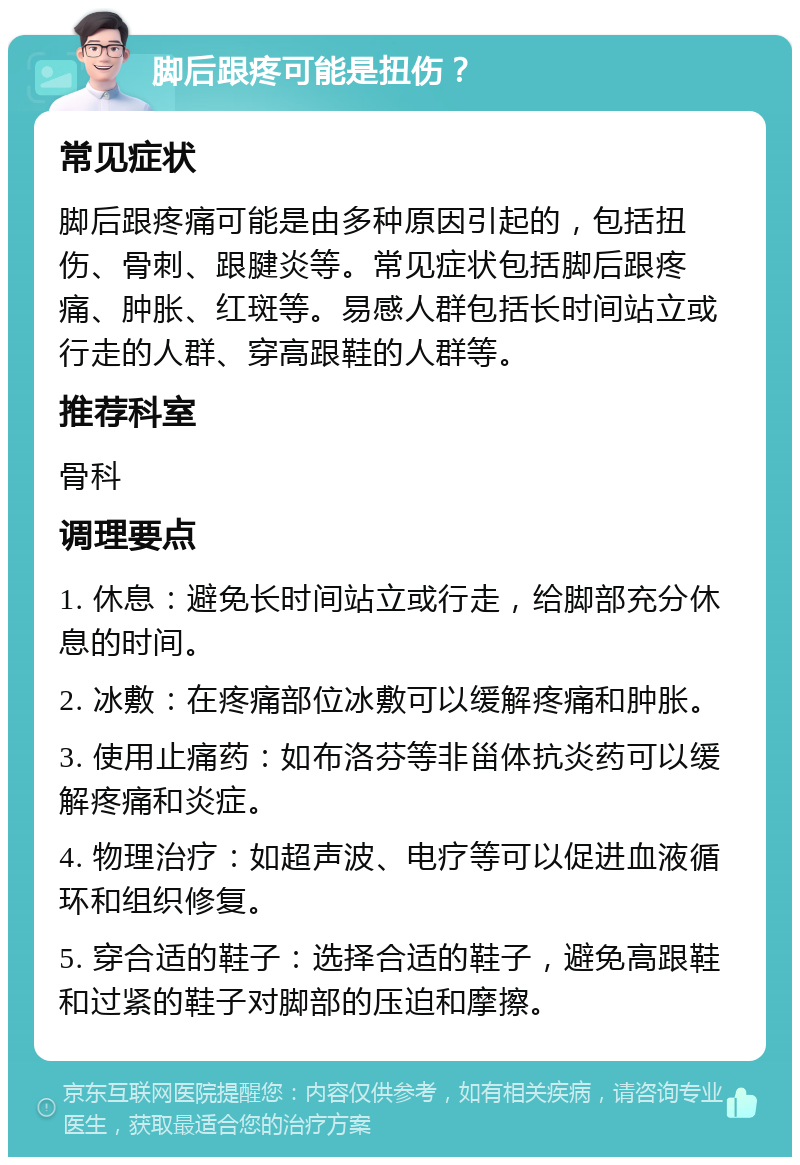 脚后跟疼可能是扭伤？ 常见症状 脚后跟疼痛可能是由多种原因引起的，包括扭伤、骨刺、跟腱炎等。常见症状包括脚后跟疼痛、肿胀、红斑等。易感人群包括长时间站立或行走的人群、穿高跟鞋的人群等。 推荐科室 骨科 调理要点 1. 休息：避免长时间站立或行走，给脚部充分休息的时间。 2. 冰敷：在疼痛部位冰敷可以缓解疼痛和肿胀。 3. 使用止痛药：如布洛芬等非甾体抗炎药可以缓解疼痛和炎症。 4. 物理治疗：如超声波、电疗等可以促进血液循环和组织修复。 5. 穿合适的鞋子：选择合适的鞋子，避免高跟鞋和过紧的鞋子对脚部的压迫和摩擦。