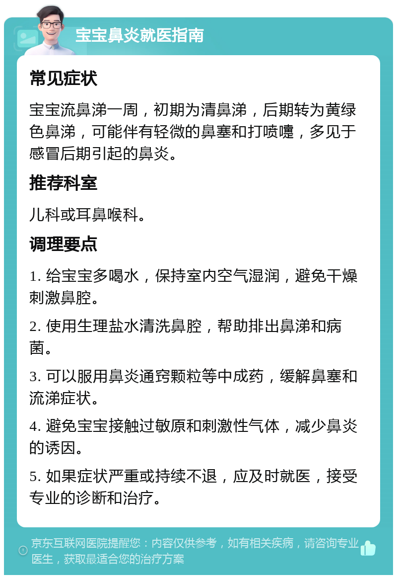 宝宝鼻炎就医指南 常见症状 宝宝流鼻涕一周，初期为清鼻涕，后期转为黄绿色鼻涕，可能伴有轻微的鼻塞和打喷嚏，多见于感冒后期引起的鼻炎。 推荐科室 儿科或耳鼻喉科。 调理要点 1. 给宝宝多喝水，保持室内空气湿润，避免干燥刺激鼻腔。 2. 使用生理盐水清洗鼻腔，帮助排出鼻涕和病菌。 3. 可以服用鼻炎通窍颗粒等中成药，缓解鼻塞和流涕症状。 4. 避免宝宝接触过敏原和刺激性气体，减少鼻炎的诱因。 5. 如果症状严重或持续不退，应及时就医，接受专业的诊断和治疗。