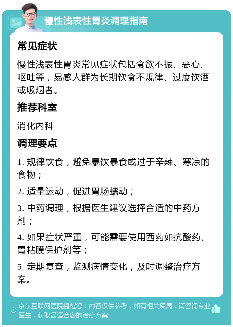 慢性浅表性胃炎调理指南 常见症状 慢性浅表性胃炎常见症状包括食欲不振、恶心、呕吐等，易感人群为长期饮食不规律、过度饮酒或吸烟者。 推荐科室 消化内科 调理要点 1. 规律饮食，避免暴饮暴食或过于辛辣、寒凉的食物； 2. 适量运动，促进胃肠蠕动； 3. 中药调理，根据医生建议选择合适的中药方剂； 4. 如果症状严重，可能需要使用西药如抗酸药、胃粘膜保护剂等； 5. 定期复查，监测病情变化，及时调整治疗方案。