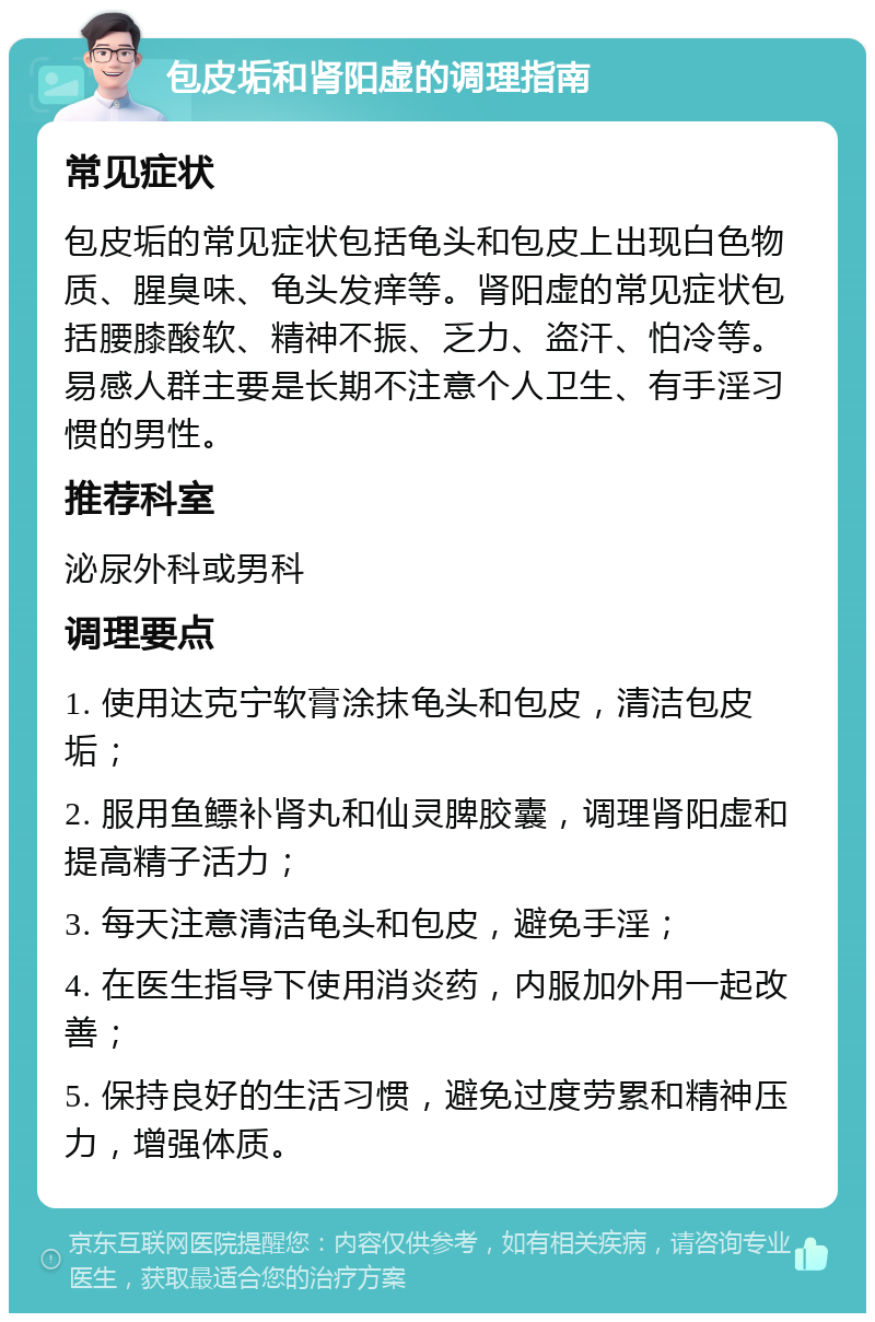 包皮垢和肾阳虚的调理指南 常见症状 包皮垢的常见症状包括龟头和包皮上出现白色物质、腥臭味、龟头发痒等。肾阳虚的常见症状包括腰膝酸软、精神不振、乏力、盗汗、怕冷等。易感人群主要是长期不注意个人卫生、有手淫习惯的男性。 推荐科室 泌尿外科或男科 调理要点 1. 使用达克宁软膏涂抹龟头和包皮，清洁包皮垢； 2. 服用鱼鳔补肾丸和仙灵脾胶囊，调理肾阳虚和提高精子活力； 3. 每天注意清洁龟头和包皮，避免手淫； 4. 在医生指导下使用消炎药，内服加外用一起改善； 5. 保持良好的生活习惯，避免过度劳累和精神压力，增强体质。