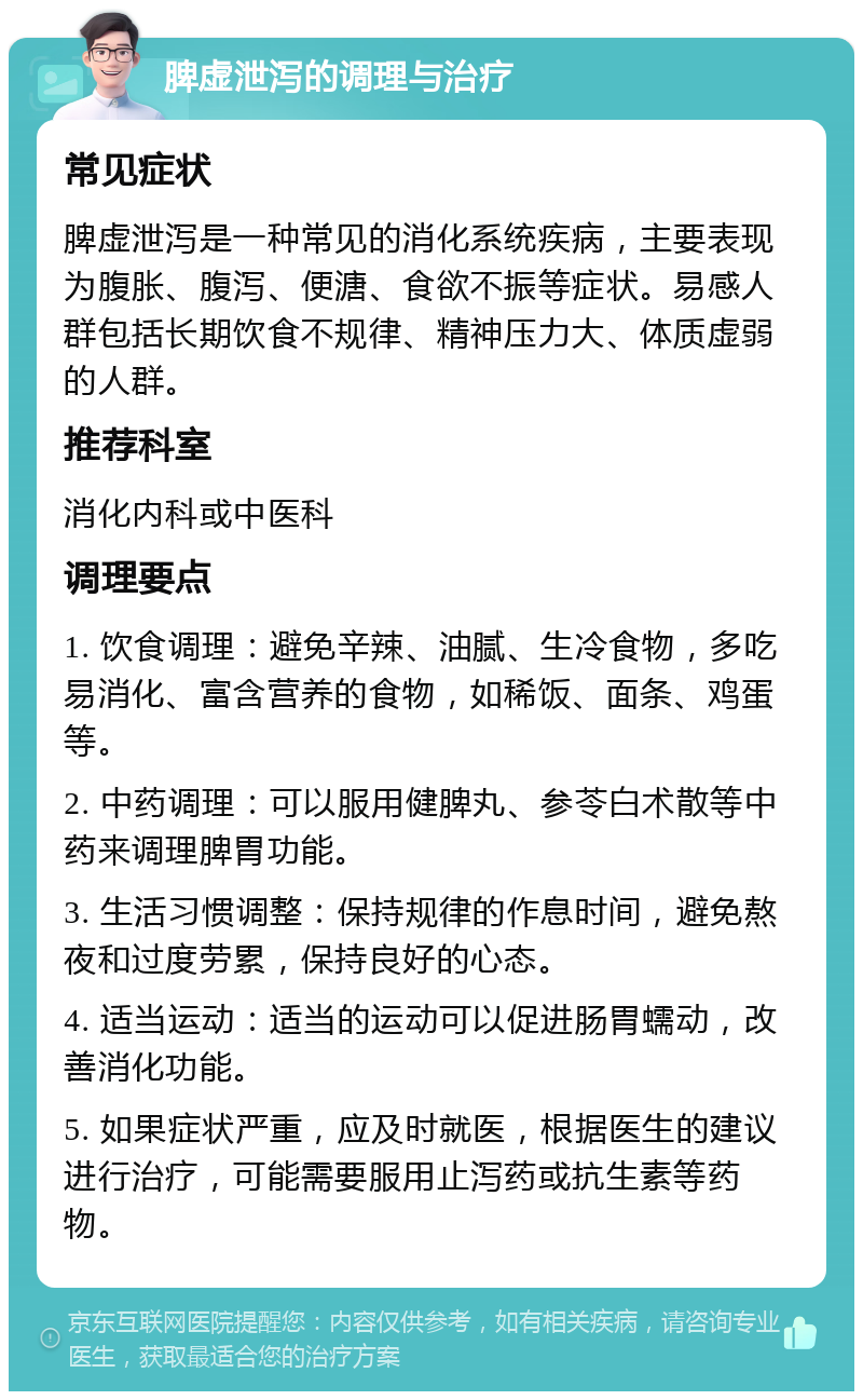 脾虚泄泻的调理与治疗 常见症状 脾虚泄泻是一种常见的消化系统疾病，主要表现为腹胀、腹泻、便溏、食欲不振等症状。易感人群包括长期饮食不规律、精神压力大、体质虚弱的人群。 推荐科室 消化内科或中医科 调理要点 1. 饮食调理：避免辛辣、油腻、生冷食物，多吃易消化、富含营养的食物，如稀饭、面条、鸡蛋等。 2. 中药调理：可以服用健脾丸、参苓白术散等中药来调理脾胃功能。 3. 生活习惯调整：保持规律的作息时间，避免熬夜和过度劳累，保持良好的心态。 4. 适当运动：适当的运动可以促进肠胃蠕动，改善消化功能。 5. 如果症状严重，应及时就医，根据医生的建议进行治疗，可能需要服用止泻药或抗生素等药物。