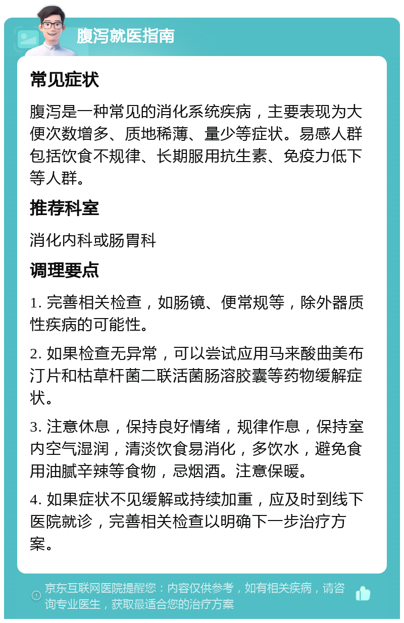 腹泻就医指南 常见症状 腹泻是一种常见的消化系统疾病，主要表现为大便次数增多、质地稀薄、量少等症状。易感人群包括饮食不规律、长期服用抗生素、免疫力低下等人群。 推荐科室 消化内科或肠胃科 调理要点 1. 完善相关检查，如肠镜、便常规等，除外器质性疾病的可能性。 2. 如果检查无异常，可以尝试应用马来酸曲美布汀片和枯草杆菌二联活菌肠溶胶囊等药物缓解症状。 3. 注意休息，保持良好情绪，规律作息，保持室内空气湿润，清淡饮食易消化，多饮水，避免食用油腻辛辣等食物，忌烟酒。注意保暖。 4. 如果症状不见缓解或持续加重，应及时到线下医院就诊，完善相关检查以明确下一步治疗方案。