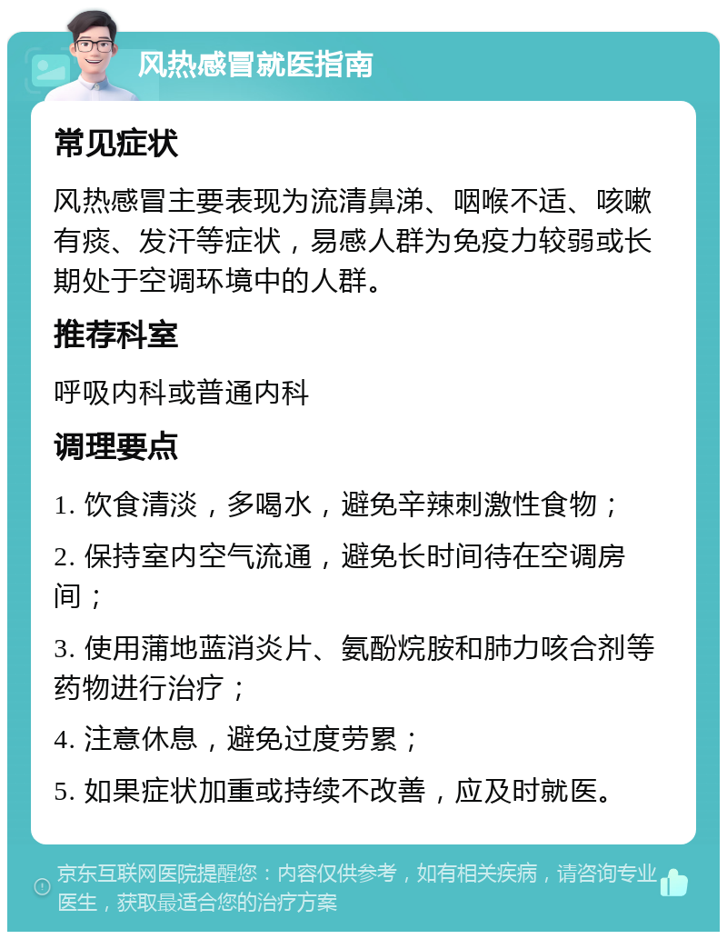 风热感冒就医指南 常见症状 风热感冒主要表现为流清鼻涕、咽喉不适、咳嗽有痰、发汗等症状，易感人群为免疫力较弱或长期处于空调环境中的人群。 推荐科室 呼吸内科或普通内科 调理要点 1. 饮食清淡，多喝水，避免辛辣刺激性食物； 2. 保持室内空气流通，避免长时间待在空调房间； 3. 使用蒲地蓝消炎片、氨酚烷胺和肺力咳合剂等药物进行治疗； 4. 注意休息，避免过度劳累； 5. 如果症状加重或持续不改善，应及时就医。