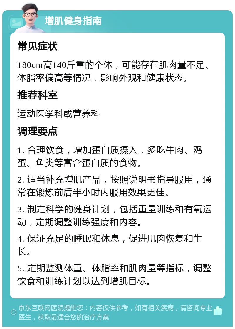 增肌健身指南 常见症状 180cm高140斤重的个体，可能存在肌肉量不足、体脂率偏高等情况，影响外观和健康状态。 推荐科室 运动医学科或营养科 调理要点 1. 合理饮食，增加蛋白质摄入，多吃牛肉、鸡蛋、鱼类等富含蛋白质的食物。 2. 适当补充增肌产品，按照说明书指导服用，通常在锻炼前后半小时内服用效果更佳。 3. 制定科学的健身计划，包括重量训练和有氧运动，定期调整训练强度和内容。 4. 保证充足的睡眠和休息，促进肌肉恢复和生长。 5. 定期监测体重、体脂率和肌肉量等指标，调整饮食和训练计划以达到增肌目标。