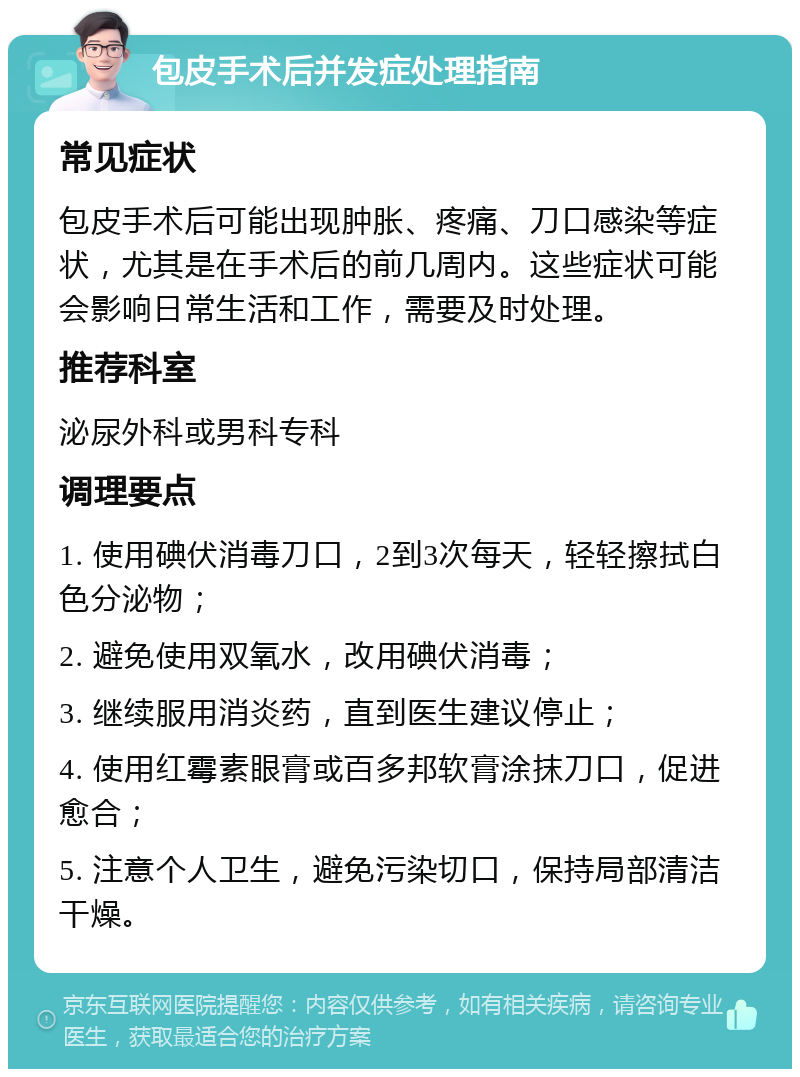 包皮手术后并发症处理指南 常见症状 包皮手术后可能出现肿胀、疼痛、刀口感染等症状，尤其是在手术后的前几周内。这些症状可能会影响日常生活和工作，需要及时处理。 推荐科室 泌尿外科或男科专科 调理要点 1. 使用碘伏消毒刀口，2到3次每天，轻轻擦拭白色分泌物； 2. 避免使用双氧水，改用碘伏消毒； 3. 继续服用消炎药，直到医生建议停止； 4. 使用红霉素眼膏或百多邦软膏涂抹刀口，促进愈合； 5. 注意个人卫生，避免污染切口，保持局部清洁干燥。