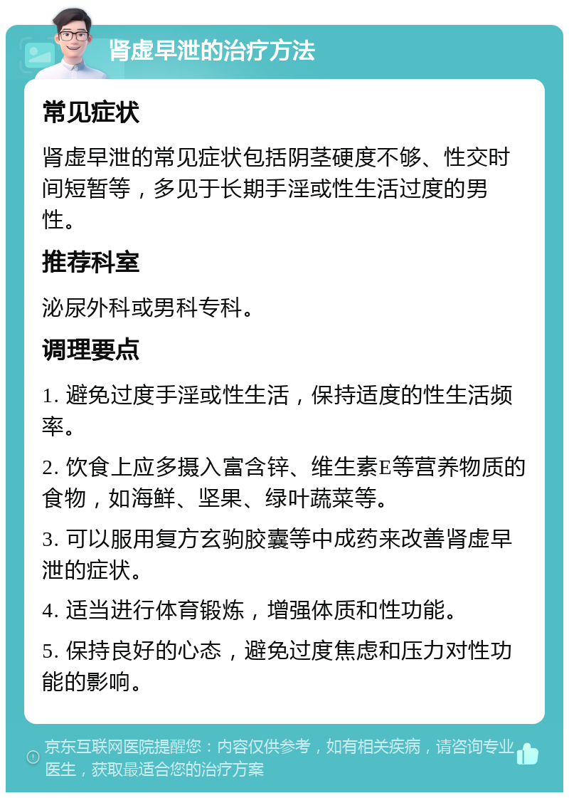 肾虚早泄的治疗方法 常见症状 肾虚早泄的常见症状包括阴茎硬度不够、性交时间短暂等，多见于长期手淫或性生活过度的男性。 推荐科室 泌尿外科或男科专科。 调理要点 1. 避免过度手淫或性生活，保持适度的性生活频率。 2. 饮食上应多摄入富含锌、维生素E等营养物质的食物，如海鲜、坚果、绿叶蔬菜等。 3. 可以服用复方玄驹胶囊等中成药来改善肾虚早泄的症状。 4. 适当进行体育锻炼，增强体质和性功能。 5. 保持良好的心态，避免过度焦虑和压力对性功能的影响。