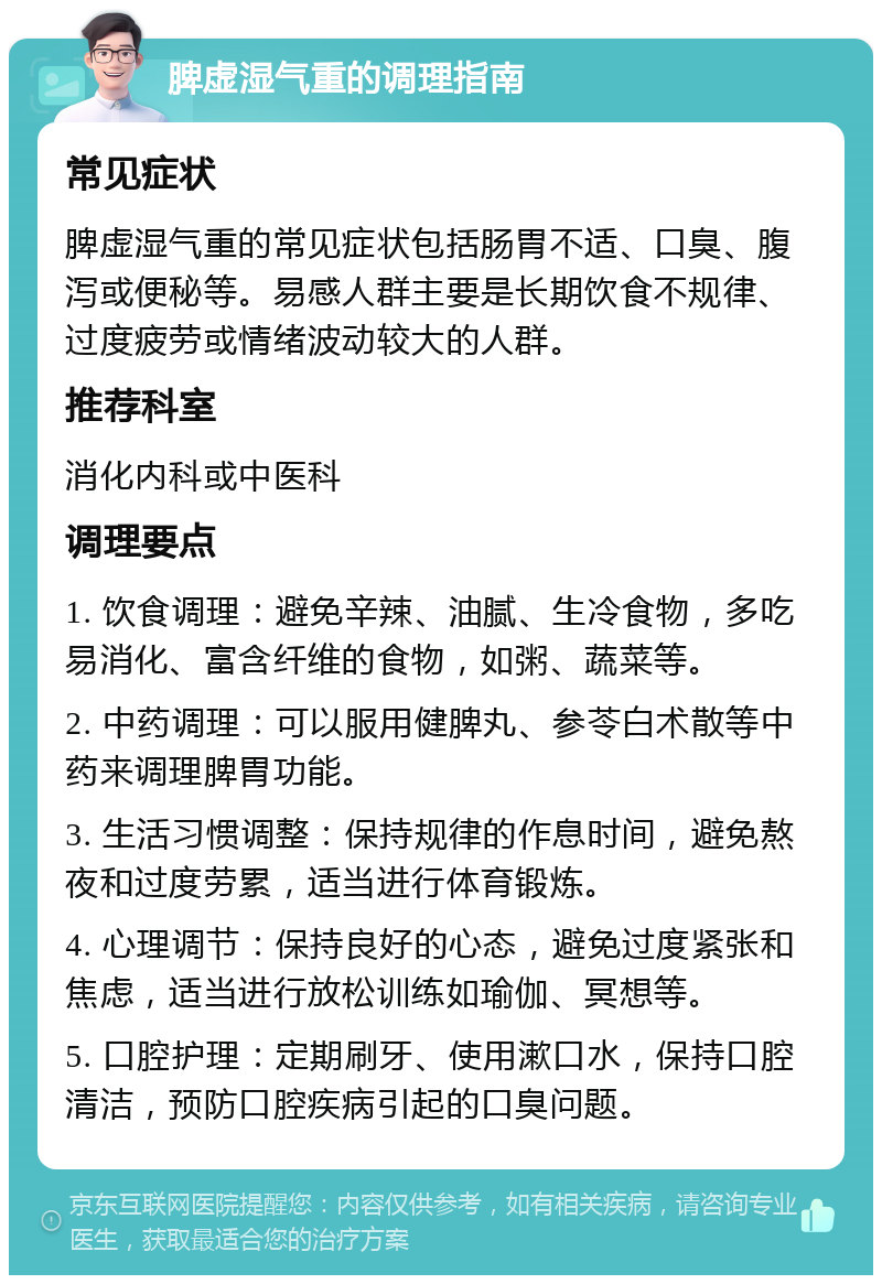 脾虚湿气重的调理指南 常见症状 脾虚湿气重的常见症状包括肠胃不适、口臭、腹泻或便秘等。易感人群主要是长期饮食不规律、过度疲劳或情绪波动较大的人群。 推荐科室 消化内科或中医科 调理要点 1. 饮食调理：避免辛辣、油腻、生冷食物，多吃易消化、富含纤维的食物，如粥、蔬菜等。 2. 中药调理：可以服用健脾丸、参苓白术散等中药来调理脾胃功能。 3. 生活习惯调整：保持规律的作息时间，避免熬夜和过度劳累，适当进行体育锻炼。 4. 心理调节：保持良好的心态，避免过度紧张和焦虑，适当进行放松训练如瑜伽、冥想等。 5. 口腔护理：定期刷牙、使用漱口水，保持口腔清洁，预防口腔疾病引起的口臭问题。