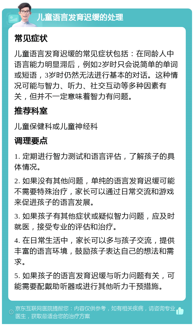 儿童语言发育迟缓的处理 常见症状 儿童语言发育迟缓的常见症状包括：在同龄人中语言能力明显滞后，例如2岁时只会说简单的单词或短语，3岁时仍然无法进行基本的对话。这种情况可能与智力、听力、社交互动等多种因素有关，但并不一定意味着智力有问题。 推荐科室 儿童保健科或儿童神经科 调理要点 1. 定期进行智力测试和语言评估，了解孩子的具体情况。 2. 如果没有其他问题，单纯的语言发育迟缓可能不需要特殊治疗，家长可以通过日常交流和游戏来促进孩子的语言发展。 3. 如果孩子有其他症状或疑似智力问题，应及时就医，接受专业的评估和治疗。 4. 在日常生活中，家长可以多与孩子交流，提供丰富的语言环境，鼓励孩子表达自己的想法和需求。 5. 如果孩子的语言发育迟缓与听力问题有关，可能需要配戴助听器或进行其他听力干预措施。