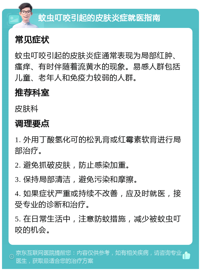 蚊虫叮咬引起的皮肤炎症就医指南 常见症状 蚊虫叮咬引起的皮肤炎症通常表现为局部红肿、瘙痒、有时伴随着流黄水的现象。易感人群包括儿童、老年人和免疫力较弱的人群。 推荐科室 皮肤科 调理要点 1. 外用丁酸氢化可的松乳膏或红霉素软膏进行局部治疗。 2. 避免抓破皮肤，防止感染加重。 3. 保持局部清洁，避免污染和摩擦。 4. 如果症状严重或持续不改善，应及时就医，接受专业的诊断和治疗。 5. 在日常生活中，注意防蚊措施，减少被蚊虫叮咬的机会。