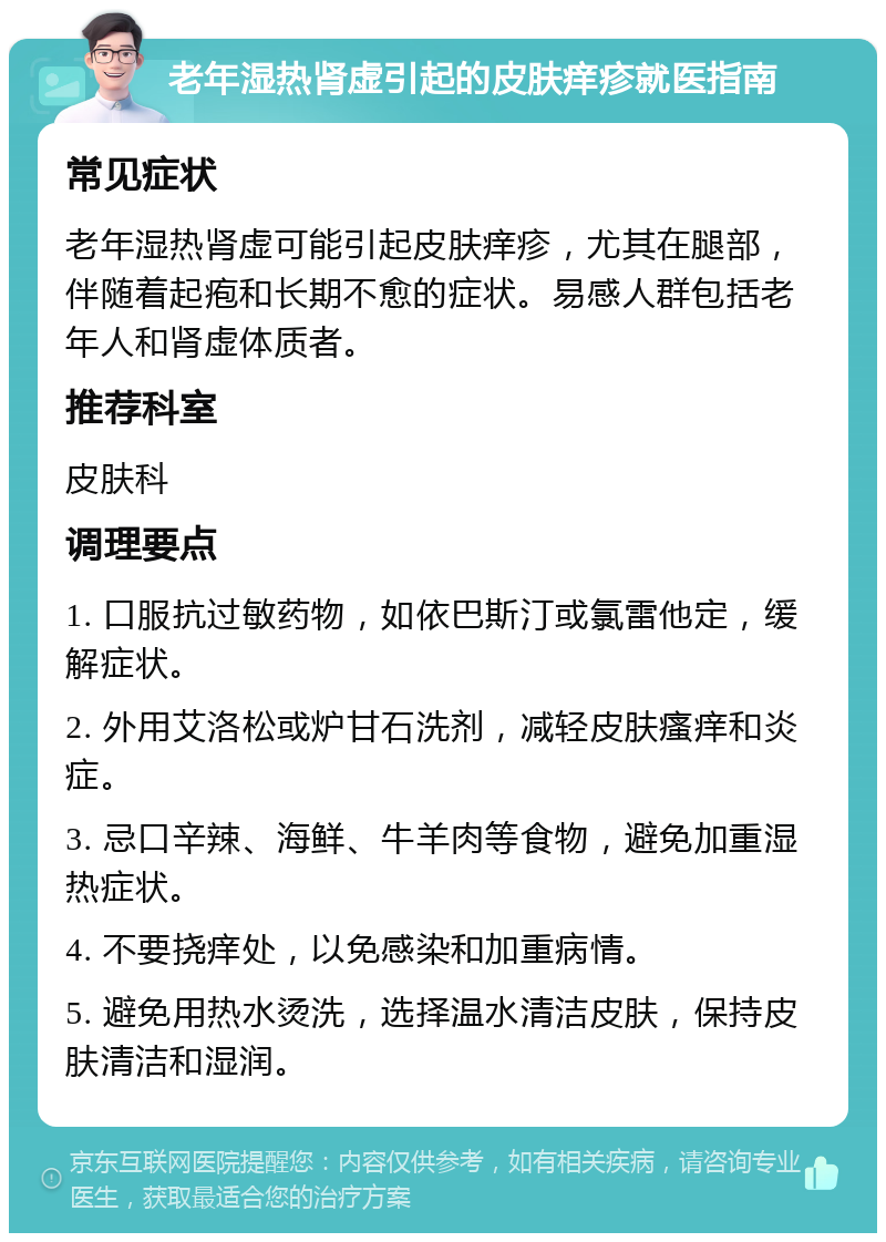 老年湿热肾虚引起的皮肤痒疹就医指南 常见症状 老年湿热肾虚可能引起皮肤痒疹，尤其在腿部，伴随着起疱和长期不愈的症状。易感人群包括老年人和肾虚体质者。 推荐科室 皮肤科 调理要点 1. 口服抗过敏药物，如依巴斯汀或氯雷他定，缓解症状。 2. 外用艾洛松或炉甘石洗剂，减轻皮肤瘙痒和炎症。 3. 忌口辛辣、海鲜、牛羊肉等食物，避免加重湿热症状。 4. 不要挠痒处，以免感染和加重病情。 5. 避免用热水烫洗，选择温水清洁皮肤，保持皮肤清洁和湿润。