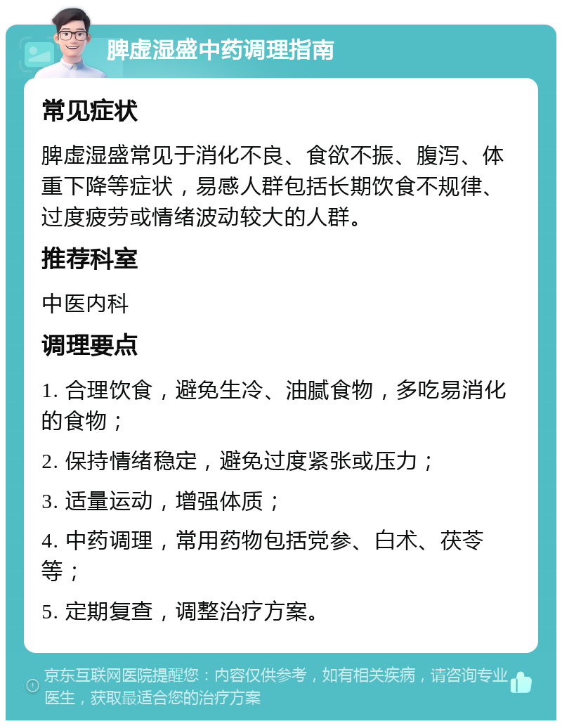 脾虚湿盛中药调理指南 常见症状 脾虚湿盛常见于消化不良、食欲不振、腹泻、体重下降等症状，易感人群包括长期饮食不规律、过度疲劳或情绪波动较大的人群。 推荐科室 中医内科 调理要点 1. 合理饮食，避免生冷、油腻食物，多吃易消化的食物； 2. 保持情绪稳定，避免过度紧张或压力； 3. 适量运动，增强体质； 4. 中药调理，常用药物包括党参、白术、茯苓等； 5. 定期复查，调整治疗方案。