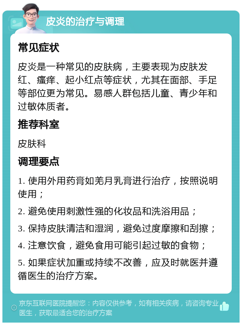 皮炎的治疗与调理 常见症状 皮炎是一种常见的皮肤病，主要表现为皮肤发红、瘙痒、起小红点等症状，尤其在面部、手足等部位更为常见。易感人群包括儿童、青少年和过敏体质者。 推荐科室 皮肤科 调理要点 1. 使用外用药膏如羌月乳膏进行治疗，按照说明使用； 2. 避免使用刺激性强的化妆品和洗浴用品； 3. 保持皮肤清洁和湿润，避免过度摩擦和刮擦； 4. 注意饮食，避免食用可能引起过敏的食物； 5. 如果症状加重或持续不改善，应及时就医并遵循医生的治疗方案。