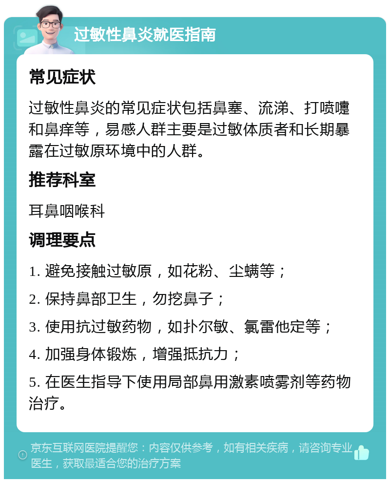 过敏性鼻炎就医指南 常见症状 过敏性鼻炎的常见症状包括鼻塞、流涕、打喷嚏和鼻痒等，易感人群主要是过敏体质者和长期暴露在过敏原环境中的人群。 推荐科室 耳鼻咽喉科 调理要点 1. 避免接触过敏原，如花粉、尘螨等； 2. 保持鼻部卫生，勿挖鼻子； 3. 使用抗过敏药物，如扑尔敏、氯雷他定等； 4. 加强身体锻炼，增强抵抗力； 5. 在医生指导下使用局部鼻用激素喷雾剂等药物治疗。