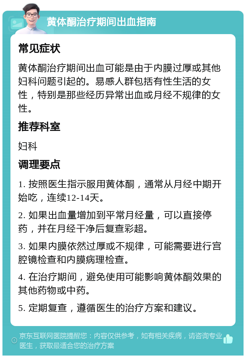 黄体酮治疗期间出血指南 常见症状 黄体酮治疗期间出血可能是由于内膜过厚或其他妇科问题引起的。易感人群包括有性生活的女性，特别是那些经历异常出血或月经不规律的女性。 推荐科室 妇科 调理要点 1. 按照医生指示服用黄体酮，通常从月经中期开始吃，连续12-14天。 2. 如果出血量增加到平常月经量，可以直接停药，并在月经干净后复查彩超。 3. 如果内膜依然过厚或不规律，可能需要进行宫腔镜检查和内膜病理检查。 4. 在治疗期间，避免使用可能影响黄体酮效果的其他药物或中药。 5. 定期复查，遵循医生的治疗方案和建议。