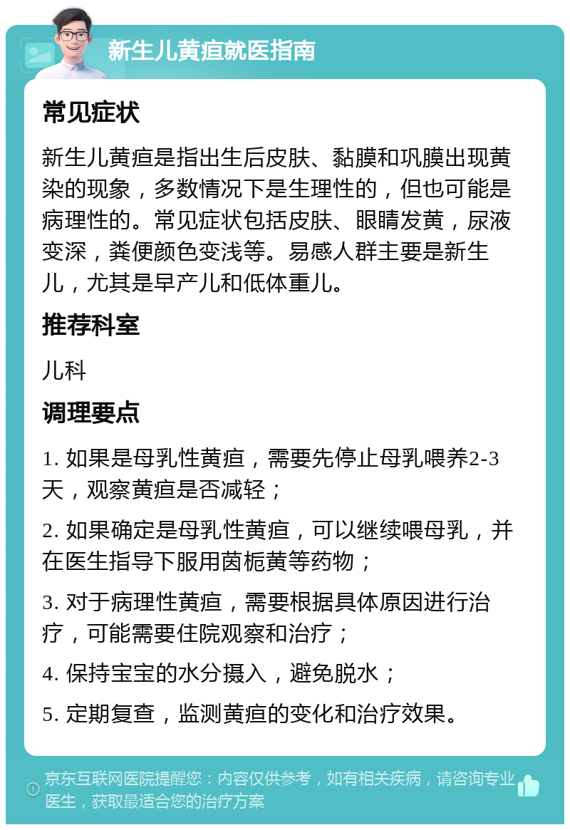 新生儿黄疸就医指南 常见症状 新生儿黄疸是指出生后皮肤、黏膜和巩膜出现黄染的现象，多数情况下是生理性的，但也可能是病理性的。常见症状包括皮肤、眼睛发黄，尿液变深，粪便颜色变浅等。易感人群主要是新生儿，尤其是早产儿和低体重儿。 推荐科室 儿科 调理要点 1. 如果是母乳性黄疸，需要先停止母乳喂养2-3天，观察黄疸是否减轻； 2. 如果确定是母乳性黄疸，可以继续喂母乳，并在医生指导下服用茵栀黄等药物； 3. 对于病理性黄疸，需要根据具体原因进行治疗，可能需要住院观察和治疗； 4. 保持宝宝的水分摄入，避免脱水； 5. 定期复查，监测黄疸的变化和治疗效果。