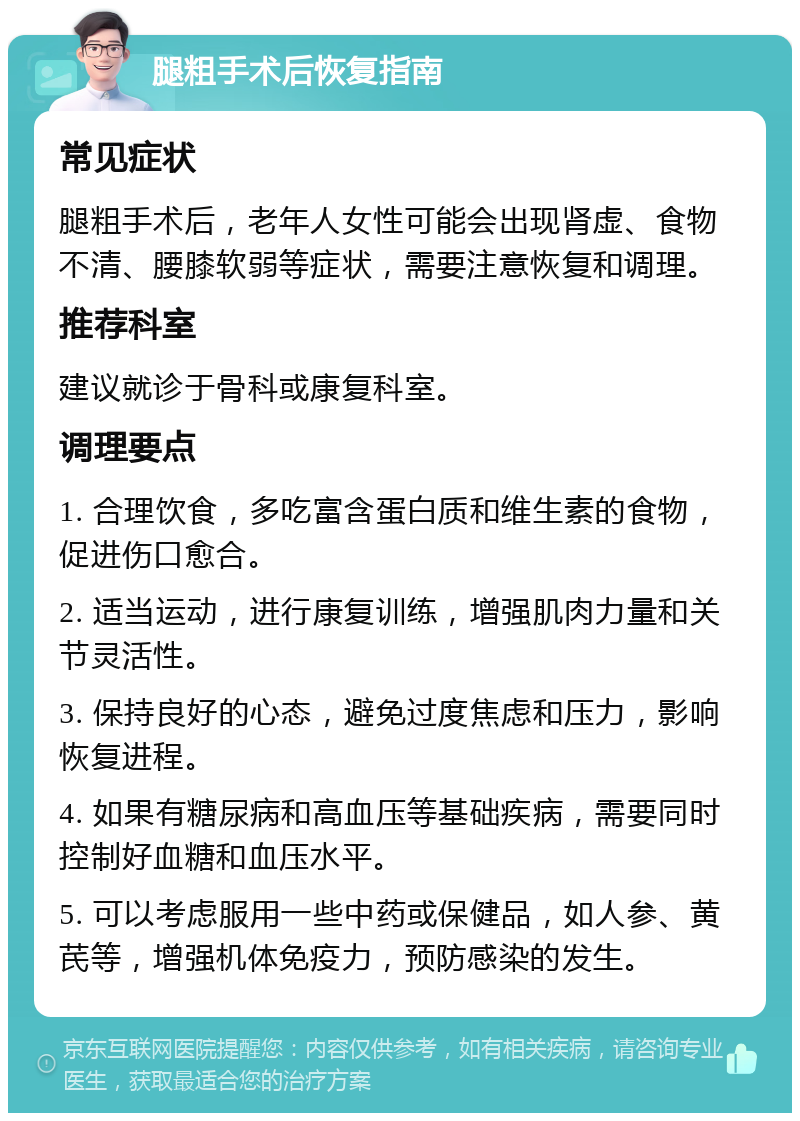 腿粗手术后恢复指南 常见症状 腿粗手术后，老年人女性可能会出现肾虚、食物不清、腰膝软弱等症状，需要注意恢复和调理。 推荐科室 建议就诊于骨科或康复科室。 调理要点 1. 合理饮食，多吃富含蛋白质和维生素的食物，促进伤口愈合。 2. 适当运动，进行康复训练，增强肌肉力量和关节灵活性。 3. 保持良好的心态，避免过度焦虑和压力，影响恢复进程。 4. 如果有糖尿病和高血压等基础疾病，需要同时控制好血糖和血压水平。 5. 可以考虑服用一些中药或保健品，如人参、黄芪等，增强机体免疫力，预防感染的发生。