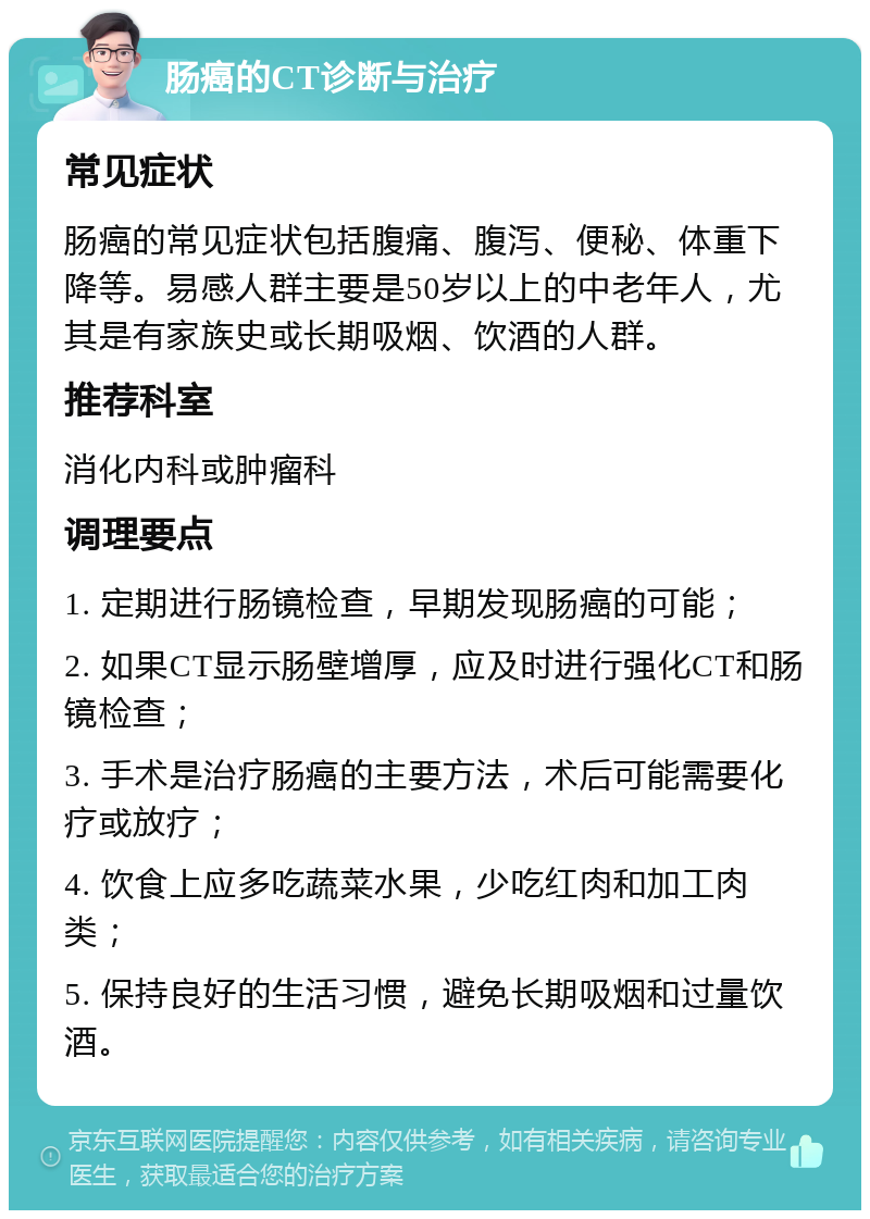 肠癌的CT诊断与治疗 常见症状 肠癌的常见症状包括腹痛、腹泻、便秘、体重下降等。易感人群主要是50岁以上的中老年人，尤其是有家族史或长期吸烟、饮酒的人群。 推荐科室 消化内科或肿瘤科 调理要点 1. 定期进行肠镜检查，早期发现肠癌的可能； 2. 如果CT显示肠壁增厚，应及时进行强化CT和肠镜检查； 3. 手术是治疗肠癌的主要方法，术后可能需要化疗或放疗； 4. 饮食上应多吃蔬菜水果，少吃红肉和加工肉类； 5. 保持良好的生活习惯，避免长期吸烟和过量饮酒。