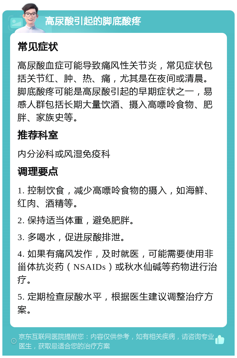 高尿酸引起的脚底酸疼 常见症状 高尿酸血症可能导致痛风性关节炎，常见症状包括关节红、肿、热、痛，尤其是在夜间或清晨。脚底酸疼可能是高尿酸引起的早期症状之一，易感人群包括长期大量饮酒、摄入高嘌呤食物、肥胖、家族史等。 推荐科室 内分泌科或风湿免疫科 调理要点 1. 控制饮食，减少高嘌呤食物的摄入，如海鲜、红肉、酒精等。 2. 保持适当体重，避免肥胖。 3. 多喝水，促进尿酸排泄。 4. 如果有痛风发作，及时就医，可能需要使用非甾体抗炎药（NSAIDs）或秋水仙碱等药物进行治疗。 5. 定期检查尿酸水平，根据医生建议调整治疗方案。