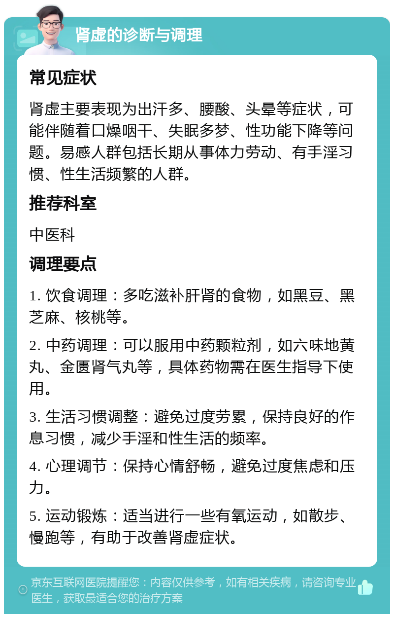 肾虚的诊断与调理 常见症状 肾虚主要表现为出汗多、腰酸、头晕等症状，可能伴随着口燥咽干、失眠多梦、性功能下降等问题。易感人群包括长期从事体力劳动、有手淫习惯、性生活频繁的人群。 推荐科室 中医科 调理要点 1. 饮食调理：多吃滋补肝肾的食物，如黑豆、黑芝麻、核桃等。 2. 中药调理：可以服用中药颗粒剂，如六味地黄丸、金匮肾气丸等，具体药物需在医生指导下使用。 3. 生活习惯调整：避免过度劳累，保持良好的作息习惯，减少手淫和性生活的频率。 4. 心理调节：保持心情舒畅，避免过度焦虑和压力。 5. 运动锻炼：适当进行一些有氧运动，如散步、慢跑等，有助于改善肾虚症状。