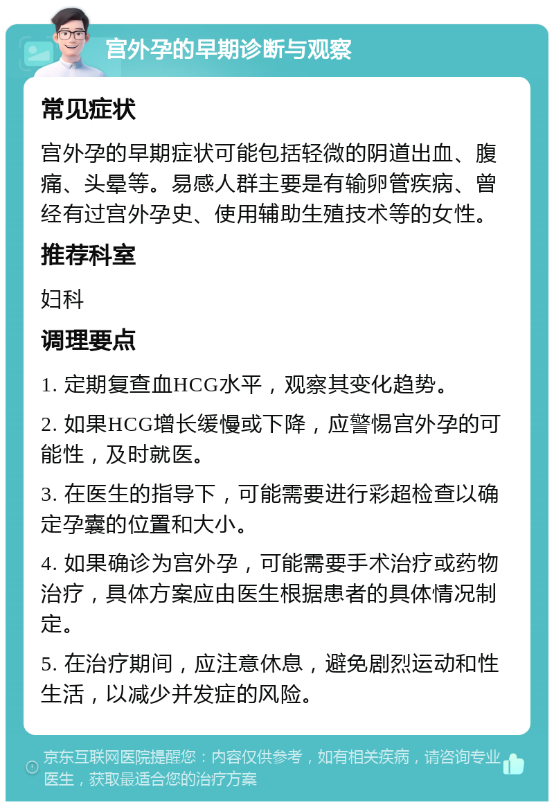 宫外孕的早期诊断与观察 常见症状 宫外孕的早期症状可能包括轻微的阴道出血、腹痛、头晕等。易感人群主要是有输卵管疾病、曾经有过宫外孕史、使用辅助生殖技术等的女性。 推荐科室 妇科 调理要点 1. 定期复查血HCG水平，观察其变化趋势。 2. 如果HCG增长缓慢或下降，应警惕宫外孕的可能性，及时就医。 3. 在医生的指导下，可能需要进行彩超检查以确定孕囊的位置和大小。 4. 如果确诊为宫外孕，可能需要手术治疗或药物治疗，具体方案应由医生根据患者的具体情况制定。 5. 在治疗期间，应注意休息，避免剧烈运动和性生活，以减少并发症的风险。