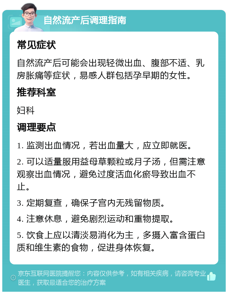 自然流产后调理指南 常见症状 自然流产后可能会出现轻微出血、腹部不适、乳房胀痛等症状，易感人群包括孕早期的女性。 推荐科室 妇科 调理要点 1. 监测出血情况，若出血量大，应立即就医。 2. 可以适量服用益母草颗粒或月子汤，但需注意观察出血情况，避免过度活血化瘀导致出血不止。 3. 定期复查，确保子宫内无残留物质。 4. 注意休息，避免剧烈运动和重物提取。 5. 饮食上应以清淡易消化为主，多摄入富含蛋白质和维生素的食物，促进身体恢复。