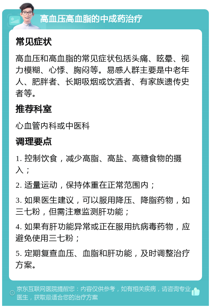 高血压高血脂的中成药治疗 常见症状 高血压和高血脂的常见症状包括头痛、眩晕、视力模糊、心悸、胸闷等。易感人群主要是中老年人、肥胖者、长期吸烟或饮酒者、有家族遗传史者等。 推荐科室 心血管内科或中医科 调理要点 1. 控制饮食，减少高脂、高盐、高糖食物的摄入； 2. 适量运动，保持体重在正常范围内； 3. 如果医生建议，可以服用降压、降脂药物，如三七粉，但需注意监测肝功能； 4. 如果有肝功能异常或正在服用抗病毒药物，应避免使用三七粉； 5. 定期复查血压、血脂和肝功能，及时调整治疗方案。