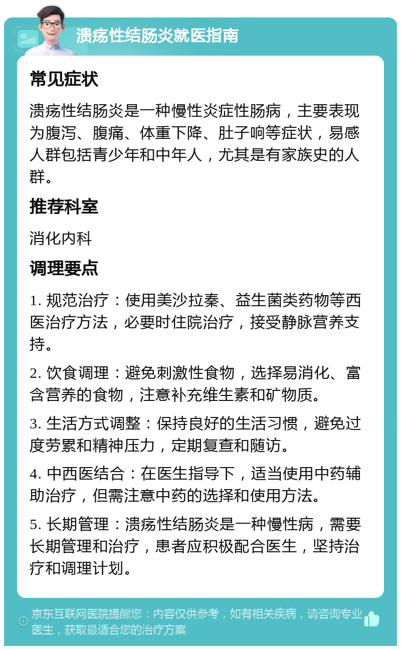 溃疡性结肠炎就医指南 常见症状 溃疡性结肠炎是一种慢性炎症性肠病，主要表现为腹泻、腹痛、体重下降、肚子响等症状，易感人群包括青少年和中年人，尤其是有家族史的人群。 推荐科室 消化内科 调理要点 1. 规范治疗：使用美沙拉秦、益生菌类药物等西医治疗方法，必要时住院治疗，接受静脉营养支持。 2. 饮食调理：避免刺激性食物，选择易消化、富含营养的食物，注意补充维生素和矿物质。 3. 生活方式调整：保持良好的生活习惯，避免过度劳累和精神压力，定期复查和随访。 4. 中西医结合：在医生指导下，适当使用中药辅助治疗，但需注意中药的选择和使用方法。 5. 长期管理：溃疡性结肠炎是一种慢性病，需要长期管理和治疗，患者应积极配合医生，坚持治疗和调理计划。