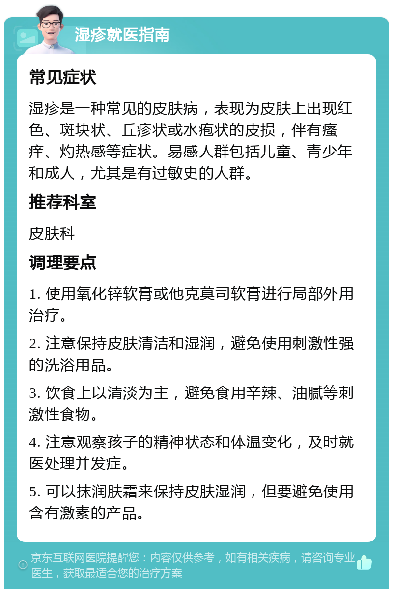 湿疹就医指南 常见症状 湿疹是一种常见的皮肤病，表现为皮肤上出现红色、斑块状、丘疹状或水疱状的皮损，伴有瘙痒、灼热感等症状。易感人群包括儿童、青少年和成人，尤其是有过敏史的人群。 推荐科室 皮肤科 调理要点 1. 使用氧化锌软膏或他克莫司软膏进行局部外用治疗。 2. 注意保持皮肤清洁和湿润，避免使用刺激性强的洗浴用品。 3. 饮食上以清淡为主，避免食用辛辣、油腻等刺激性食物。 4. 注意观察孩子的精神状态和体温变化，及时就医处理并发症。 5. 可以抹润肤霜来保持皮肤湿润，但要避免使用含有激素的产品。