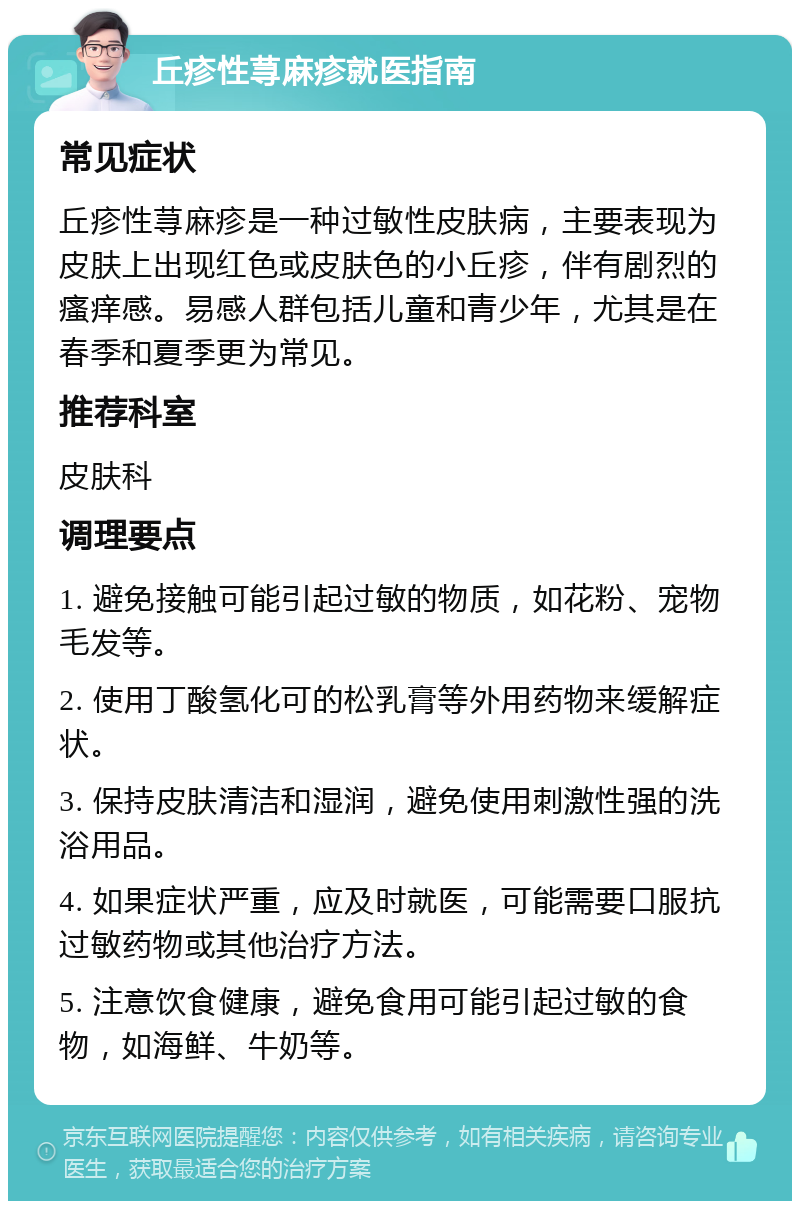 丘疹性荨麻疹就医指南 常见症状 丘疹性荨麻疹是一种过敏性皮肤病，主要表现为皮肤上出现红色或皮肤色的小丘疹，伴有剧烈的瘙痒感。易感人群包括儿童和青少年，尤其是在春季和夏季更为常见。 推荐科室 皮肤科 调理要点 1. 避免接触可能引起过敏的物质，如花粉、宠物毛发等。 2. 使用丁酸氢化可的松乳膏等外用药物来缓解症状。 3. 保持皮肤清洁和湿润，避免使用刺激性强的洗浴用品。 4. 如果症状严重，应及时就医，可能需要口服抗过敏药物或其他治疗方法。 5. 注意饮食健康，避免食用可能引起过敏的食物，如海鲜、牛奶等。