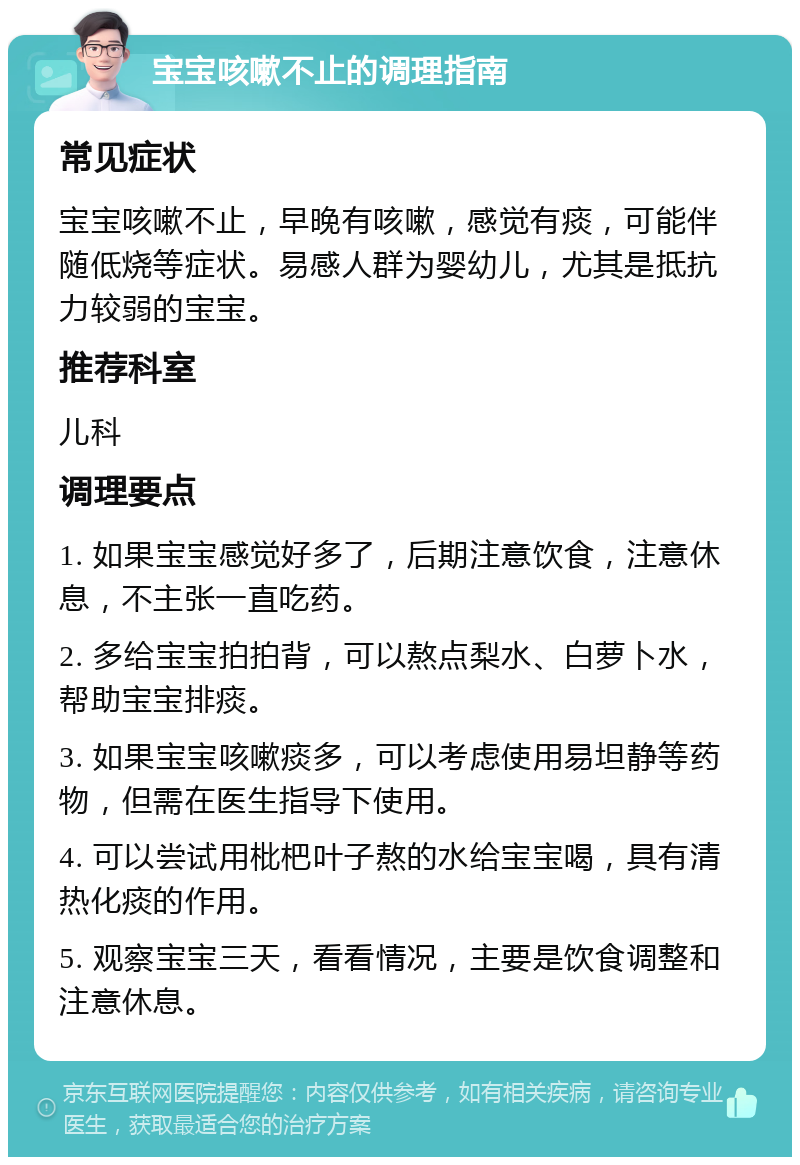 宝宝咳嗽不止的调理指南 常见症状 宝宝咳嗽不止，早晚有咳嗽，感觉有痰，可能伴随低烧等症状。易感人群为婴幼儿，尤其是抵抗力较弱的宝宝。 推荐科室 儿科 调理要点 1. 如果宝宝感觉好多了，后期注意饮食，注意休息，不主张一直吃药。 2. 多给宝宝拍拍背，可以熬点梨水、白萝卜水，帮助宝宝排痰。 3. 如果宝宝咳嗽痰多，可以考虑使用易坦静等药物，但需在医生指导下使用。 4. 可以尝试用枇杷叶子熬的水给宝宝喝，具有清热化痰的作用。 5. 观察宝宝三天，看看情况，主要是饮食调整和注意休息。