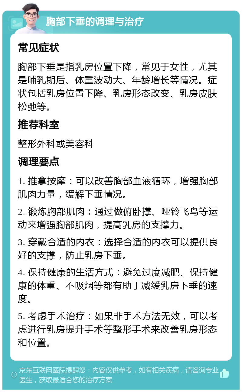 胸部下垂的调理与治疗 常见症状 胸部下垂是指乳房位置下降，常见于女性，尤其是哺乳期后、体重波动大、年龄增长等情况。症状包括乳房位置下降、乳房形态改变、乳房皮肤松弛等。 推荐科室 整形外科或美容科 调理要点 1. 推拿按摩：可以改善胸部血液循环，增强胸部肌肉力量，缓解下垂情况。 2. 锻炼胸部肌肉：通过做俯卧撑、哑铃飞鸟等运动来增强胸部肌肉，提高乳房的支撑力。 3. 穿戴合适的内衣：选择合适的内衣可以提供良好的支撑，防止乳房下垂。 4. 保持健康的生活方式：避免过度减肥、保持健康的体重、不吸烟等都有助于减缓乳房下垂的速度。 5. 考虑手术治疗：如果非手术方法无效，可以考虑进行乳房提升手术等整形手术来改善乳房形态和位置。