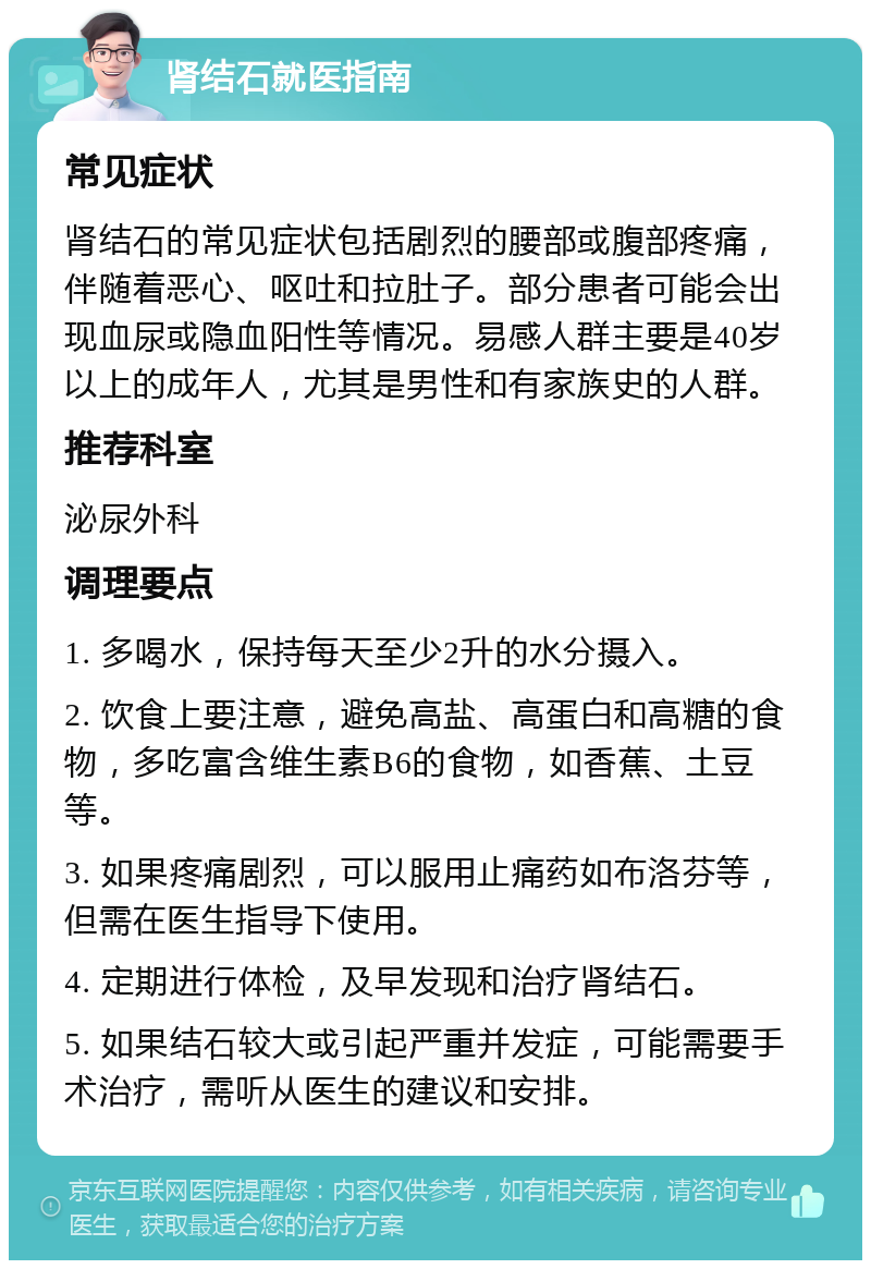 肾结石就医指南 常见症状 肾结石的常见症状包括剧烈的腰部或腹部疼痛，伴随着恶心、呕吐和拉肚子。部分患者可能会出现血尿或隐血阳性等情况。易感人群主要是40岁以上的成年人，尤其是男性和有家族史的人群。 推荐科室 泌尿外科 调理要点 1. 多喝水，保持每天至少2升的水分摄入。 2. 饮食上要注意，避免高盐、高蛋白和高糖的食物，多吃富含维生素B6的食物，如香蕉、土豆等。 3. 如果疼痛剧烈，可以服用止痛药如布洛芬等，但需在医生指导下使用。 4. 定期进行体检，及早发现和治疗肾结石。 5. 如果结石较大或引起严重并发症，可能需要手术治疗，需听从医生的建议和安排。