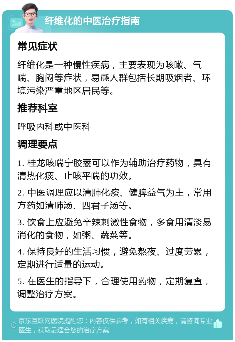 纤维化的中医治疗指南 常见症状 纤维化是一种慢性疾病，主要表现为咳嗽、气喘、胸闷等症状，易感人群包括长期吸烟者、环境污染严重地区居民等。 推荐科室 呼吸内科或中医科 调理要点 1. 桂龙咳喘宁胶囊可以作为辅助治疗药物，具有清热化痰、止咳平喘的功效。 2. 中医调理应以清肺化痰、健脾益气为主，常用方药如清肺汤、四君子汤等。 3. 饮食上应避免辛辣刺激性食物，多食用清淡易消化的食物，如粥、蔬菜等。 4. 保持良好的生活习惯，避免熬夜、过度劳累，定期进行适量的运动。 5. 在医生的指导下，合理使用药物，定期复查，调整治疗方案。