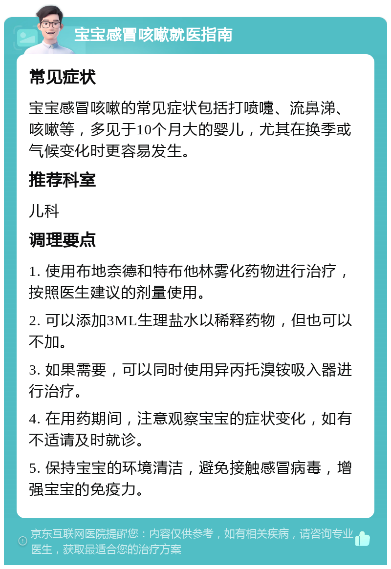 宝宝感冒咳嗽就医指南 常见症状 宝宝感冒咳嗽的常见症状包括打喷嚏、流鼻涕、咳嗽等，多见于10个月大的婴儿，尤其在换季或气候变化时更容易发生。 推荐科室 儿科 调理要点 1. 使用布地奈德和特布他林雾化药物进行治疗，按照医生建议的剂量使用。 2. 可以添加3ML生理盐水以稀释药物，但也可以不加。 3. 如果需要，可以同时使用异丙托溴铵吸入器进行治疗。 4. 在用药期间，注意观察宝宝的症状变化，如有不适请及时就诊。 5. 保持宝宝的环境清洁，避免接触感冒病毒，增强宝宝的免疫力。