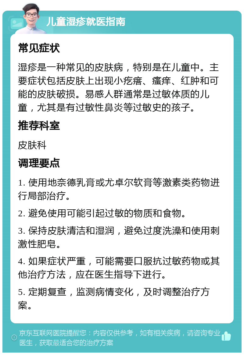 儿童湿疹就医指南 常见症状 湿疹是一种常见的皮肤病，特别是在儿童中。主要症状包括皮肤上出现小疙瘩、瘙痒、红肿和可能的皮肤破损。易感人群通常是过敏体质的儿童，尤其是有过敏性鼻炎等过敏史的孩子。 推荐科室 皮肤科 调理要点 1. 使用地奈德乳膏或尤卓尔软膏等激素类药物进行局部治疗。 2. 避免使用可能引起过敏的物质和食物。 3. 保持皮肤清洁和湿润，避免过度洗澡和使用刺激性肥皂。 4. 如果症状严重，可能需要口服抗过敏药物或其他治疗方法，应在医生指导下进行。 5. 定期复查，监测病情变化，及时调整治疗方案。