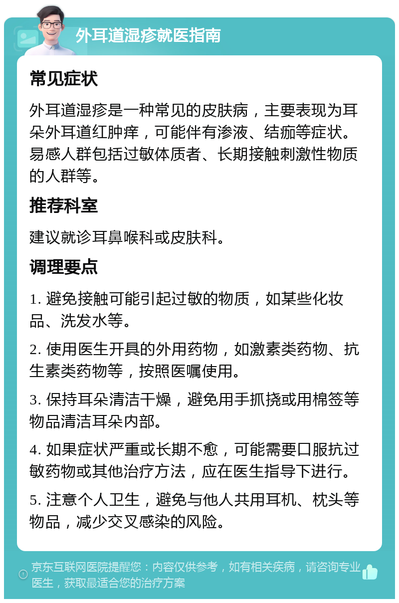 外耳道湿疹就医指南 常见症状 外耳道湿疹是一种常见的皮肤病，主要表现为耳朵外耳道红肿痒，可能伴有渗液、结痂等症状。易感人群包括过敏体质者、长期接触刺激性物质的人群等。 推荐科室 建议就诊耳鼻喉科或皮肤科。 调理要点 1. 避免接触可能引起过敏的物质，如某些化妆品、洗发水等。 2. 使用医生开具的外用药物，如激素类药物、抗生素类药物等，按照医嘱使用。 3. 保持耳朵清洁干燥，避免用手抓挠或用棉签等物品清洁耳朵内部。 4. 如果症状严重或长期不愈，可能需要口服抗过敏药物或其他治疗方法，应在医生指导下进行。 5. 注意个人卫生，避免与他人共用耳机、枕头等物品，减少交叉感染的风险。